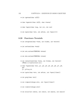 132 CAP´ITULO 8. GR ´AFICOS EN MODO CAR ´ACTER
• int tgetnum(char id[2])
• char *tgetstr(char id[2], char **area)
• char *tgoto(char *cap, int col, int row)
• int tputs(char *str, int affcnt, int (*putc)())
8.20 Funciones Terminfo
• int setupterm(char *term, int fildes, int *errret)
• int setterm(char *term)
• int set curterm(TERMINAL *nterm)
• int del curterm(TERMINAL *oterm)
• int restartterm(char *term, int fildes, int *errret)
(Nota: no implementado aun.)
• char *tparm(char *str, p1, p2, p3, p4, p5, p6, p7, p8,
p9)
p1 - p9 long int.
• int tputs(char *str, int affcnt, int (*putc)(char))
• int putp(char *str)
• int vidputs(chtype attr, int (*putc)(char))
• int vidattr(chtype attr)
• int mvcur(int oldrow, int oldcol, int newrow, int newcol)
 