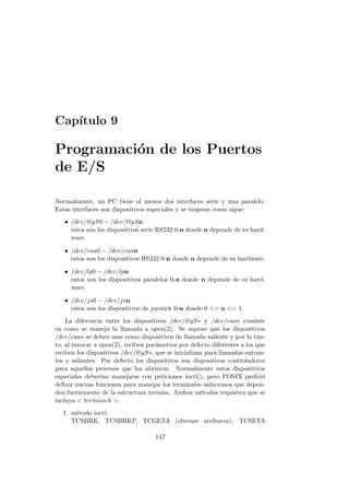 Cap´ıtulo 9
Programaci´on de los Puertos
de E/S
Normalmente, un PC tiene al menos dos interfaces serie y una paralelo.
Estas interfaces son dispositivos especiales y se mapean como sigue:
• /dev/ttyS0 − /dev/ttySn
estos son los dispositivos serie RS232 0-n donde n depende de su hard-
ware.
• /dev/cua0 − /dev/cuan
estos son los dispositivos RS232 0-n donde n depende de su hardware.
• /dev/lp0 − /dev/lpn
estos son los dispositivos paralelos 0-n donde n depende de su hard-
ware.
• /dev/js0 − /dev/jsn
estos son los dispositivos de joystick 0-n donde 0 = n = 1.
La diferencia entre los dispositivos /dev/ttyS∗ y /dev/cua∗ consiste
en como se maneja la llamada a open(2). Se supone que los dispositivos
/dev/cua∗ se deben usar como dispositivos de llamada saliente y por lo tan-
to, al invocar a open(2), reciben par´ametros por defecto diferentes a los que
reciben los dispositivos /dev/ttyS∗, que se inicializan para llamadas entran-
tes y salientes. Por defecto los dispositivos son dispositivos controladores
para aquellos procesos que los abrieron. Normalmente estos dispositivos
especiales deber´ıan manejarse con peticiones ioctl(), pero POSIX preﬁri´o
deﬁnir nuevas funciones para manejar los terminales as´ıncronos que depen-
den fuertemente de la estructura termios. Ambos m´etodos requieren que se
incluya  termios.h .
1. m´etodo ioctl:
TCSBRK, TCSBRKP, TCGETA (obtener atributos), TCSETA
147
 