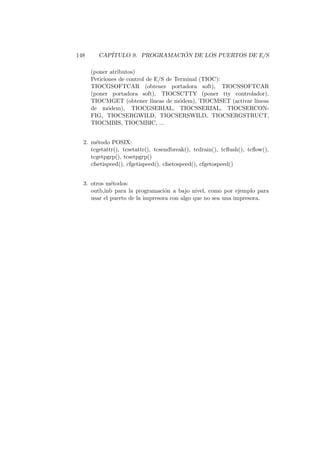 148 CAP´ITULO 9. PROGRAMACI ´ON DE LOS PUERTOS DE E/S
(poner atributos)
Peticiones de control de E/S de Terminal (TIOC):
TIOCGSOFTCAR (obtener portadora soft), TIOCSSOFTCAR
(poner portadora soft), TIOCSCTTY (poner tty controlador),
TIOCMGET (obtener l´ıneas de m´odem), TIOCMSET (activar l´ıneas
de m´odem), TIOCGSERIAL, TIOCSSERIAL, TIOCSERCON-
FIG, TIOCSERGWILD, TIOCSERSWILD, TIOCSERGSTRUCT,
TIOCMBIS, TIOCMBIC, ...
2. m´etodo POSIX:
tcgetattr(), tcsetattr(), tcsendbreak(), tcdrain(), tcﬂush(), tcﬂow(),
tcgetpgrp(), tcsetpgrp()
cfsetispeed(), cfgetispeed(), cfsetospeed(), cfgetospeed()
3. otros m´etodos:
outb,inb para la programaci´on a bajo nivel, como por ejemplo para
usar el puerto de la impresora con algo que no sea una impresora.
 
