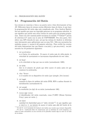 9.1. PROGRAMACI ´ON DEL RAT ´ON 149
9.1 Programaci´on del Rat´on
Los ratones se conectan o bien a un puerto serie o bien directamente al bus
AT. Diferentes tipos de ratones env´ıan diferentes tipos de datos, lo que hace
la programaci´on del rat´on algo m´as complicada a´un. Pero Andrew Haylett
fue tan amable que puso un copyright generoso en su programa selection, lo
que signiﬁca que puede usar estas rutinas de rat´on para sus propios progra-
mas. Junto con este manual puede encontrar la versi´on ***release** previa
de selection-1.81 junto con la nota de COPYRIGHT. Por otra parte, X11
ofrece una API c´omoda de usar, as´ı que las rutinas de Andrew se deber´ıan
usar ´unicamente para aplicaciones que no sean X11. S´olo son necesarios los
m´odulos mouse.c y mouse.h del paquete selection. Para recibir los eventos
del rat´on b´asicamente hay que llamar a ms init() y get ms event(). ms init
necesita los 10 par´ametos siguientes:
1. int acceleration
es el factor de aceleraci´on. Si mueve el rat´on m´as de delta pixels, la
velocidad de movimiento se incrementa dependiendo de este valor.
2. int baud
es la velocidad en bps que usa su rat´on (normalmente 1200).
3. int delta
´este es el n´umero de pixels que debe mover el rat´on antes de que
comience la aceleraci´on.
4. char *device
es el nombre de su dispositivo de rat´on (por ejemplo /dev/mouse)
5. int toggle
conmuta la l´ınea de m´odem del rat´on DTR, RTS o ambas durante la
inicializaci´on (normalmente 0).
6. int sample
la resoluci´on (en dpi) de su rat´on (normalmente 100).
7. mouse type mouse
el identiﬁcador del rat´on conectado, como P MSC (Mouse Systems
Corp.) para mi rat´on ;).
8. int slack
cantidad de elasticidad para el “salto circular”2, lo que signiﬁca que
si slack es -1, un intento de mover el rat´on m´as all´a del borde de la
1
N. del T.: en el momento de traducir esto hab´ıa una versi´on mas reciente disponible
2
N. del T.: traducci´on libre de wraparound, que es sin´onimo de word wrapping y se
reﬁere al salto autom´atico al otro extremo de la pantalla cuando algo no cabe en un lado
de la misma
 