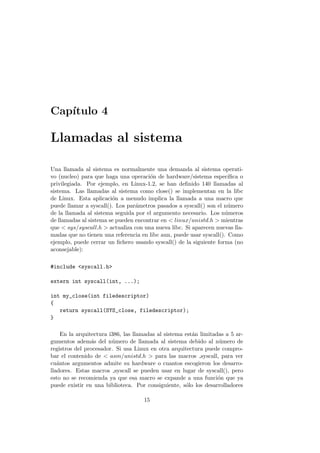 Cap´ıtulo 4
Llamadas al sistema
Una llamada al sistema es normalmente una demanda al sistema operati-
vo (nucleo) para que haga una operaci´on de hardware/sistema espec´ıﬁca o
privilegiada. Por ejemplo, en Linux-1.2, se han deﬁnido 140 llamadas al
sistema. Las llamadas al sistema como close() se implementan en la libc
de Linux. Esta aplicaci´on a menudo implica la llamada a una macro que
puede llamar a syscall(). Los par´ametros pasados a syscall() son el n´umero
de la llamada al sistema seguida por el argumento necesario. Los n´umeros
de llamadas al sistema se pueden encontrar en < linux/unistd.h > mientras
que < sys/syscall.h > actualiza con una nueva libc. Si aparecen nuevas lla-
madas que no tienen una referencia en libc aun, puede usar syscall(). Como
ejemplo, puede cerrar un ﬁchero usando syscall() de la siguiente forma (no
aconsejable):
#include <syscall.h>
extern int syscall(int, ...);
int my_close(int filedescriptor)
{
return syscall(SYS_close, filedescriptor);
}
En la arquitectura i386, las llamadas al sistema est´an limitadas a 5 ar-
gumentos adem´as del n´umero de llamada al sistema debido al n´umero de
registros del procesador. Si usa Linux en otra arquitectura puede compro-
bar el contenido de < asm/unistd.h > para las macros syscall, para ver
cu´antos argumentos admite su hardware o cuantos escogieron los desarro-
lladores. Estas macros syscall se pueden usar en lugar de syscall(), pero
esto no se recomienda ya que esa macro se expande a una funci´on que ya
puede existir en una biblioteca. Por consiguiente, s´olo los desarrolladores
15
 
