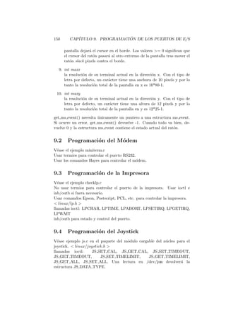 150 CAP´ITULO 9. PROGRAMACI ´ON DE LOS PUERTOS DE E/S
pantalla dejar´a el cursor en el borde. Los valores = 0 signiﬁcan que
el cursor del rat´on pasar´a al otro extremo de la pantalla tras mover el
rat´on slack pixels contra el borde.
9. int maxx
la resoluci´on de su terminal actual en la direcci´on x. Con el tipo de
letra por defecto, un car´acter tiene una anchura de 10 pixels y por lo
tanto la resoluci´on total de la pantalla en x es 10*80-1.
10. int maxy
la resoluci´on de su terminal actual en la direcci´on y. Con el tipo de
letra por defecto, un car´acter tiene una altura de 12 pixels y por lo
tanto la resoluci´on total de la pantalla en y es 12*25-1.
get ms event() necesita ´unicamente un puntero a una estructura ms event.
Si ocurre un error, get ms event() devuelve -1. Cuando todo va bien, de-
vuelve 0 y la estructura ms event contiene el estado actual del rat´on.
9.2 Programaci´on del M´odem
V´ease el ejemplo miniterm.c
Usar termios para controlar el puerto RS232.
Usar los comandos Hayes para controlar el m´odem.
9.3 Programaci´on de la Impresora
V´ease el ejemplo checklp.c
No usar termios para controlar el puerto de la impresora. Usar ioctl e
inb/outb si fuera necesario.
Usar comandos Epson, Postscript, PCL, etc. para controlar la impresora.
 linux/lp.h 
llamadas ioctl: LPCHAR, LPTIME, LPABORT, LPSETIRQ, LPGETIRQ,
LPWAIT
inb/outb para estado y control del puerto.
9.4 Programaci´on del Joystick
V´ease ejemplo js.c en el paquete del m´odulo cargable del n´ucleo para el
joystick.  linux/joystick.h 
llamadas ioctl: JS SET CAL, JS GET CAL, JS SET TIMEOUT,
JS GET TIMEOUT, JS SET TIMELIMIT, JS GET TIMELIMIT,
JS GET ALL, JS SET ALL. Una lectura en /dev/jsn devolver´a la
estructura JS DATA TYPE.
 