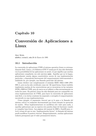 Cap´ıtulo 10
Conversi´on de Aplicaciones a
Linux
Matt Welsh
mdw@cs.cornell.edu 26 de Enero de 1995
10.1 Introducci´on
La conversi´on de aplicaciones UNIX al sistema operativo Linux es extrema-
damente f´acil. Linux, y la biblioteca GNU C usada por ´el, han sido dise˜nados
con la portabilidad de las aplicaciones en mente, lo que signiﬁca que muchas
aplicaciones compilar´an con solo ejecutar make. Aquellas que no lo hagan,
generalmente usar´an alguna caracter´ıstica oscura de una implementaci´on
particular, o depender´an fuertemente del comportamiento indocumentado o
indeﬁnido de, por ejemplo, una llamada particular del sistema.
Linux obedece casi completamente el est´andar IEEE 1003.1-1988 (PO-
SIX.1), pero no ha sido certiﬁcado como tal. De igual forma, Linux tambi´en
implementa muchas de las caracter´ısticas que se encuentran en las variantes
SVID y BSD de UNIX, pero de nuevo no se adhiere a ellas necesariamente en
todos los casos. En general, Linux ha sido dise˜nado para ser compatible con
otras implementaciones de UNIX, para hacer la conversi´on de aplicaciones
m´as f´acil, y en ciertas ocasiones ha mejorado o corregido el comportamiento
encontrado en esas implementaciones.
Como ejemplo, el argumento timeout que se le pasa a la llamada del
sistema select() es realmente decrementado por Linux durante la operaci´on
de sondeo. Otras implementaciones no modiﬁcan este valor para nada, y
aquellas aplicaciones que no esperen esto pueden dejar de funcionar cuando
se compilen bajo Linux. Las p´aginas del manual de BSD y SunOS para se-
lect() avisan de que en una “implementaci´on futura”, la llamada del sistema
puede modiﬁcar el puntero timeout. Desgraciadamente, muchas aplicaciones
todav´ıa presuponen que el valor permanecer´a intacto.
151
 
