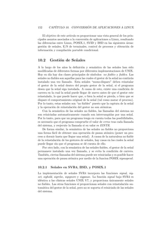 152 CAP´ITULO 10. CONVERSI ´ON DE APLICACIONES A LINUX
El objetivo de este art´ıculo es proporcionar una vista general de los prin-
cipales asuntos asociados a la conversi´on de aplicaciones a Linux, resaltando
las diferencias entre Linux, POSIX.1, SVID y BSD en las siguientes ´areas:
gesti´on de se˜nales, E/S de terminales, control de procesos y obtenci´on de
informaci´on y compilaci´on portable condicional.
10.2 Gesti´on de Se˜nales
A lo largo de los a˜nos la deﬁnici´on y sem´antica de las se˜nales han sido
modiﬁcadas de diferentes formas por diferentes implementaciones de UNIX.
Hoy en d´ıa hay dos clases principales de s´ımbolos: no ﬁables y ﬁables. Las
se˜nales no ﬁables son aquellas para las cuales el gestor de la se˜nal no contin´ua
instalado una vez llamado. Esta se˜nales “mono-disparo” deben reinstalar
el gestor de la se˜nal dentro del propio gestor de la se˜nal, si el programa
desea que la se˜nal siga instalada. A causa de esto, existe una condici´on de
carrera en la cual la se˜nal puede llegar de nuevo antes de que el gestor este
reinstalado, lo que puede hacer que, o bien la se˜nal se pierda, o bien que se
dispare el comportamiento original de la se˜nal (tal como matar el proceso).
Por lo tanto, estas se˜nales son “no ﬁables” puesto que la captura de la se˜nal
y la operaci´on de reinstalaci´on del gestor no son at´omicas.
Con la sem´antica de las se˜nales no ﬁables, las llamadas del sistema no
son reiniciadas automaticamente cuando son interrumpidas por una se˜nal.
Por lo tanto, para que un programa tenga en cuenta todas las posibilidades,
es necesario que el programa compruebe el valor de errno tras cada llamada
del sistema, y reejecute la llamada si su valor es EINTR.
De forma similar, la sem´antica de las se˜nales no ﬁables no proporciona
una forma f´acil de obtener una operaci´on de pausa at´omica (poner un pro-
ceso a dormir hasta que llegue una se˜nal). A causa de la naturaleza no ﬁable
de la reinstalaci´on de los gestores de se˜nales, hay casos en los cuales la se˜nal
puede llegar sin que el programa se d´e cuenta de ello.
Por otro lado, con la sem´antica de las se˜nales ﬁables, el gestor de la se˜nal
permanece instalado una vez llamado, y se evita la condici´on de carrera.
Tambi´en, ciertas llamadas del sistema puede ser reiniciadas y es posible hacer
una operaci´on de pausa at´omica por medio de la funcion POSIX sigsuspend.
10.2.1 Se˜nales en SVR4, BSD, y POSIX.1
La implementaci´on de se˜nales SVR4 incorpora las funciones signal, sig-
set, sighold, sigrelse, sigignore y sigpause. La funci´on signal bajo SVR4 es
id´entica a las cl´asicas se˜nales UNIX V7, y proporciona ´unicamente se˜nales
no ﬁables. Las otras funciones s´ı proporcionan se˜nales con reinstalaci´on au-
tom´atica del gestor de la se˜nal, pero no se soporta el reiniciado de las se˜nales
del sistema.
 