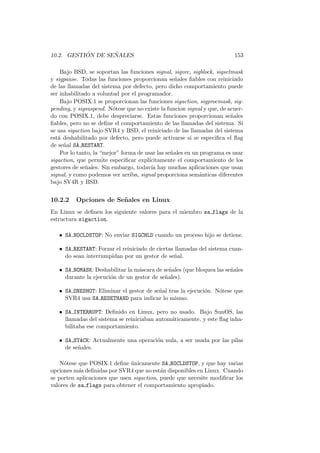 10.2. GESTI ´ON DE SE ˜NALES 153
Bajo BSD, se soportan las funciones signal, sigvec, sigblock, sigsetmask
y sigpause. Todas las funciones proporcionan se˜nales ﬁables con reiniciado
de las llamadas del sistema por defecto, pero dicho comportamiento puede
ser inhabilitado a voluntad por el programador.
Bajo POSIX.1 se proporcionan las funciones sigaction, sigprocmask, sig-
pending, y sigsuspend. N´otese que no existe la funcion signal y que, de acuer-
do con POSIX.1, debe despreciarse. Estas funciones proporcionan se˜nales
ﬁables, pero no se deﬁne el comportamiento de las llamadas del sistema. Si
se usa sigaction bajo SVR4 y BSD, el reiniciado de las llamadas del sistema
est´a deshabilitado por defecto, pero puede activarse si se especiﬁca el ﬂag
de se˜nal SA RESTART.
Por lo tanto, la “mejor” forma de usar las se˜nales en un programa es usar
sigaction, que permite especiﬁcar expl´ıcitamente el comportamiento de los
gestores de se˜nales. Sin embargo, todav´ıa hay muchas aplicaciones que usan
signal, y como podemos ver arriba, signal proporciona sem´anticas diferentes
bajo SV4R y BSD.
10.2.2 Opciones de Se˜nales en Linux
En Linux se deﬁnen los siguiente valores para el miembro sa flags de la
estructura sigaction.
• SA NOCLDSTOP: No enviar SIGCHLD cuando un proceso hijo se detiene.
• SA RESTART: Forzar el reiniciado de ciertas llamadas del sistema cuan-
do sean interrumpidan por un gestor de se˜nal.
• SA NOMASK: Deshabilitar la m´ascara de se˜nales (que bloquea las se˜nales
durante la ejecuci´on de un gestor de se˜nales).
• SA ONESHOT: Eliminar el gestor de se˜nal tras la ejecuci´on. N´otese que
SVR4 usa SA RESETHAND para indicar lo mismo.
• SA INTERRUPT: Deﬁnido en Linux, pero no usado. Bajo SunOS, las
llamadas del sistema se reiniciaban autom´aticamente, y este ﬂag inha-
bilitaba ese comportamiento.
• SA STACK: Actualmente una operaci´on nula, a ser usada por las pilas
de se˜nales.
N´otese que POSIX.1 deﬁne ´unicamente SA NOCLDSTOP, y que hay varias
opciones m´as deﬁnidas por SVR4 que no est´an disponibles en Linux. Cuando
se porten aplicaciones que usen sigaction, puede que necesite modiﬁcar los
valores de sa flags para obtener el comportamiento apropiado.
 