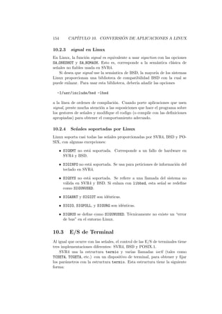 154 CAP´ITULO 10. CONVERSI ´ON DE APLICACIONES A LINUX
10.2.3 signal en Linux
En Linux, la funci´on signal es equivalente a usar sigaction con las opciones
SA ONESHOT y SA NOMASK. Esto es, corresponde a la sem´antica cl´asica de
se˜nales no ﬁables usada en SVR4.
Si desea que signal use la sem´antica de BSD, la mayor´ıa de los sistemas
Linux proporcionan una biblioteca de compatibilidad BSD con la cual se
puede enlazar. Para usar esta biblioteca, deber´ıa a˜nadir las opciones
-I/usr/include/bsd -lbsd
a la l´ınea de ordenes de compilaci´on. Cuando porte aplicaciones que usen
signal, preste mucha atenci´on a las suposiciones que hace el programa sobre
los gestores de se˜nales y modiﬁque el codigo (o compile con las deﬁniciones
apropiadas) para obtener el comportamiento adecuado.
10.2.4 Se˜nales soportadas por Linux
Linux soporta casi todas las se˜nales proporcionadas por SVR4, BSD y PO-
SIX, con algunas excepciones:
• SIGEMT no est´a soportada. Corresponde a un fallo de hardware en
SVR4 y BSD.
• SIGINFO no est´a soportada. Se usa para peticiones de informaci´on del
teclado en SVR4.
• SIGSYS no est´a soportada. Se reﬁere a una llamada del sistema no
v´alida en SVR4 y BSD. Si enlaza con libbsd, esta se˜nal se redeﬁne
como SIGUNUSED.
• SIGABRT y SIGIOT son id´enticas.
• SIGIO, SIGPOLL, y SIGURG son id´enticas.
• SIGBUS se deﬁne como SIGUNUSED. T´ecnicamente no existe un “error
de bus” en el entorno Linux.
10.3 E/S de Terminal
Al igual que ocurre con las se˜nales, el control de las E/S de terminales tiene
tres implementaciones diferentes: SVR4, BSD y POSIX.1.
SVR4 usa la estructura termio y varias llamadas ioctl (tales como
TCSETA, TCGETA, etc.) con un dispositivo de terminal, para obtener y ﬁjar
los par´ametros con la estructura termio. Esta estructura tiene la siguiente
forma:
 