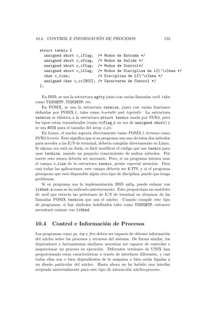 10.4. CONTROL E INFORMACI ´ON DE PROCESOS 155
struct termio {
unsigned short c_iflag; /* Modos de Entrada */
unsigned short c_oflag; /* Modos de Salida */
unsigned short c_cflag; /* Modos de Control*/
unsigned short c_lflag; /* Modos de Disciplina de L{’i}nea */
char c_line; /* Disciplina de L{’i}nea */
unsigned char c_cc[NCC]; /* Caracteres de Control */
};
En BSD, se usa la estructura sgtty junto con varias llamadas ioctl, tales
como TIOCGETP, TIOCSETP, etc.
En POSIX, se usa la estructura termios, junto con varias funciones
deﬁnidas por POSIX.1, tales como tcsetattr and tcgetattr. La estructura
termios es id´entica a la estructura struct termio usada por SVR4, pero
los tipos est´an renombrados (como tcflag t en vez de unsigned short) y
se usa NCCS para el tama˜no del array c cc.
En Linux, el nucleo soporta directamente tanto POSIX.1 termios como
SVR4 termio. Esto signiﬁca que si su programa usa uno de estos dos m´etodos
para acceder a las E/S de terminal, deber´ıa compilar directamente en Linux.
Si alguna vez est´a en duda, es f´acil modiﬁcar el c´odigo que use termio para
usar termios, usando un peque˜no conocimiento de ambos m´etodos. Por
suerte esto nunca deber´ıa ser necesario. Pero, si un programa intenta usar
el campo c line de la estructura termio, preste especial atenci´on. Para
casi todas las aplicaciones, este campo deber´ıa ser N TTY, y si el programa
presupone que est´a disponible alg´un otro tipo de disciplina, puede que tenga
problemas.
Si su programa usa la implementaci´on BSD sgtty, puede enlazar con
libbsd.a como se ha indicado anteriormente. Esto proporciona un sustituto
de ioctl que reenv´ıa las peticiones de E/S de terminal en t´erminos de las
llamadas POSIX termios que usa el n´ucleo. Cuando compile este tipo
de programas, si hay s´ımbolos indeﬁnidos tales como TIOCGETP, entonces
necesitar´a enlazar con libbsd.
10.4 Control e Informaci´on de Procesos
Los programas como ps, top y free deben ser capaces de obtener informaci´on
del n´ucleo sobre los procesos y recursos del sistema. De forma similar, los
depuradores y herramientas similares necesitan ser capaces de controlar e
inspeccionar un proceso en ejecuci´on. Diferentes versiones de UNIX han
proporcionado estas caracter´ısticas a trav´es de interfaces diferentes, y casi
todas ellas son o bien dependientes de la m´aquina o bien est´an ligadas a
un dise˜no particular del n´ucleo. Hasta ahora no ha habido una interfaz
aceptada universalmente para este tipo de interacci´on n´ucleo-proceso.
 