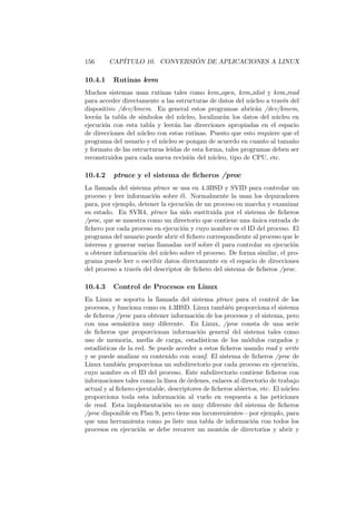 156 CAP´ITULO 10. CONVERSI ´ON DE APLICACIONES A LINUX
10.4.1 Rutinas kvm
Muchos sistemas usan rutinas tales como kvm open, kvm nlist y kvm read
para acceder directamente a las estructuras de datos del n´ucleo a trav´es del
dispositivo /dev/kmem. En general estos programas abrir´an /dev/kmem,
leer´an la tabla de s´ımbolos del n´ucleo, localizar´an los datos del n´ucleo en
ejecuci´on con esta tabla y leer´an las direcciones apropiadas en el espacio
de direcciones del n´ucleo con estas rutinas. Puesto que esto requiere que el
programa del usuario y el n´ucleo se pongan de acuerdo en cuanto al tama˜no
y formato de las estructuras le´ıdas de esta forma, tales programas deben ser
reconstruidos para cada nueva revisi´on del n´ucleo, tipo de CPU, etc.
10.4.2 ptrace y el sistema de ﬁcheros /proc
La llamada del sistema ptrace se usa en 4.3BSD y SVID para controlar un
proceso y leer informaci´on sobre ´el. Normalmente la usan los depuradores
para, por ejemplo, detener la ejecuci´on de un proceso en marcha y examinar
su estado. En SVR4, ptrace ha sido sustituida por el sistema de ﬁcheros
/proc, que se muestra como un directorio que contiene una ´unica entrada de
ﬁchero por cada proceso en ejecuci´on y cuyo nombre es el ID del proceso. El
programa del usuario puede abrir el ﬁchero correspondiente al proceso que le
interesa y generar varias llamadas ioctl sobre ´el para controlar su ejecuci´on
u obtener informaci´on del n´ucleo sobre el proceso. De forma similar, el pro-
grama puede leer o escribir datos directamente en el espacio de direcciones
del proceso a trav´es del descriptor de ﬁchero del sistema de ﬁcheros /proc.
10.4.3 Control de Procesos en Linux
En Linux se soporta la llamada del sistema ptrace para el control de los
procesos, y funciona como en 4.3BSD. Linux tambi´en proporciona el sistema
de ﬁcheros /proc para obtener informaci´on de los procesos y el sistema, pero
con una sem´antica muy diferente. En Linux, /proc consta de una serie
de ﬁcheros que proporcionan informaci´on general del sistema tales como
uso de memoria, media de carga, estad´ısticas de los m´odulos cargados y
estad´ısticas de la red. Se puede acceder a estos ﬁcheros usando read y write
y se puede analizar su contenido con scanf. El sistema de ﬁcheros /proc de
Linux tambi´en proporciona un subdirectorio por cada proceso en ejecuci´on,
cuyo nombre es el ID del proceso. Este subdirectorio contiene ﬁcheros con
informaciones tales como la l´ınea de ´ordenes, enlaces al directorio de trabajo
actual y al ﬁchero ejecutable, descriptores de ﬁcheros abiertos, etc. El n´ucleo
proporciona toda esta informaci´on al vuelo en respuesta a las peticiones
de read. Esta implementaci´on no es muy diferente del sistema de ﬁcheros
/proc disponible en Plan 9, pero tiene sus inconvenientes—por ejemplo, para
que una herramienta como ps liste una tabla de informaci´on con todos los
procesos en ejecuci´on se debe recorrer un mont´on de directorios y abrir y
 