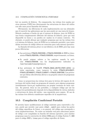 10.5. COMPILACI ´ON CONDICIONAL PORTABLE 157
leer un mont´on de ﬁcheros. En comparaci´on, las rutinas kvm usadas por
otros sistemas UNIX leen directamente las estructuras de datos del n´ucleo
con s´olo unas pocas llamadas del sistema.
Obviamente, las diferencias de cada implementaci´on son tan abismales
que el convertir las aplicaciones que las usen puede ser una tarea de titanes.
Deber´ıa resaltarse el hecho de que el sistema de ﬁcheros /proc de SVR4 es
una bestia completamente diferente del sistema de ﬁcheros /proc que est´a
disponible en Linux y no pueden ser usados en el mismo contexto. No
obstante, se puede aﬁrmar que cualquier programa que use las rutinas kvm
o el sistema de ﬁcheros /proc de SVR4 no es realmente portable y por tanto
dichas secciones de c´odigo deben ser reescritas para cada sistema operativo.
La llamada del sistema ptrace es casi id´entica a la de BSD, pero hay unas
pocas diferencias:
• Las peticiones PTRACE PEEKUSER y PTRACE POKEUSER de BSD se deno-
minan PTRACE PEEKUSR y PTRACE POKEUSR, respectivamente, en Linux.
• Se puede asignar valores a los registros usando la peti-
ci´on PTRACE POKEUSR con los desplazamientos indicados en
/usr/include/linux/ptrace.h.
• Las peticiones de SunOS PTRACE {READ,WRITE}{TEXT,DATA} no
est´an soportadas, como tampoco lo est´an PTRACE SETACBKPT,
PTRACE SETWRBKPT, PTRACE CLRBKPT o PTRACE DUMPCORE. Las peticio-
nes que faltan s´olo deber´ıan afectar a un peque˜no n´umero de programas
existentes.
Linux no proporciona las rutinas kvm para la lectura del espacio de di-
recciones del n´ucleo desde un programa de usuario, pero algunos programas
(notablemente kmem ps) implementan sus propias versiones de estas ruti-
nas. En general, ´estas no son portables, y cualquier c´odigo que use las
rutinas kvm probablemente depende de la disponibilidad de ciertos s´ımbolos
o estructuras de datos del n´ucleo—una suposici´on poco segura. El uso de
las rutinas kvm deber´ıa considerarse espec´ıﬁco de la arquitectura.
10.5 Compilaci´on Condicional Portable
Si necesita hacer modiﬁcaciones al c´odigo existente para convertirlo a Li-
nux, puede que necesite usar pares ifdef. . . endif para rodear las partes
del c´odigo espec´ıﬁcas de Linux, o en general, del c´odigo que correspoda a
otras implementaciones. No existe un est´andar real para seleccionar partes
de c´odigo a ser compiladas en funci´on del sistema operativo, pero muchos
programas usan la convenci´on de deﬁnir SVR4 para el c´odigo System V, BSD
para el c´odigo BSD y linux para el c´odigo espec´ıﬁco de Linux.
 
