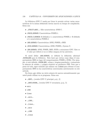 158 CAP´ITULO 10. CONVERSI ´ON DE APLICACIONES A LINUX
La biblioteca GNU C usada por Linux le permite activar varias carac-
ter´ısticas de la misma deﬁniendo ciertas macros en tiempo de compilaci´on.
Estas son:
• STRICT ANSI : S´olo caracter´ısticas ANSI C.
• POSIX SOURCE: Caracter´ısticas POSIX.1.
• POSIX C SOURCE: Si deﬁnido a 1, caracter´ısticas POSIX.1. Si deﬁnido
a 2, caracter´ısticas POSIX.2.
• BSD SOURCE: Caracter´ısticas ANSI, POSIX y BSD.
• SVID SOURCE: Caracter´ısticas ANSI, POSIX y System V.
• GNU SOURCE: ANSI, POSIX, BSD, SVID y extensiones GNU. Este es
el valor por defecto si no se deﬁne ninguna de las anteriores.
Si usted deﬁne BSD SOURCE, se deﬁnir´a la deﬁnici´on adicional
FAVOR BSD para la biblioteca. Esto har´a que ciertas cosas elijan el com-
portamiento BSD en lugar del comportamiento POSIX o SVR4. Por ejem-
plo, si est´a deﬁnido FAVOR BSD, setjmp y longjmp guardar´an y restaurar´an
la m´ascara de se˜nales, y getpgrp aceptar´a un par´ametro PID. Note que a
pesar de todo, sigue teniendo que enlazar con libbsd para obtener el com-
portamiento BSD en las caracter´ısticas mencionadas anteriormente en este
art´ıculo.
En Linux, gcc deﬁne un cierto n´umero de macros autom´aticamente que
usted puede utilizar en su programa. Estas son:
• GNUC (versi´on GNU C principal, p.ej., 2)
• GNUC MINOR (versi´on GNU C secundaria, p.ej., 5)
• unix
• i386
• linux
• unix
• i386
• linux
• unix
• i386
• linux
 