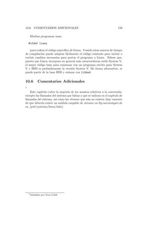 10.6. COMENTARIOS ADICIONALES 159
Muchos programas usan:
#ifdef linux
para rodear el c´odigo espec´ıﬁco de Linux. Usando estas macros de tiempo
de compilaci´on puede adaptar f´acilmente el c´odigo existente para incluir o
excluir cambios necesarios para portar el programa a Linux. N´otese que,
puesto que Linux incorpora en general m´as caracter´ısticas estilo System V,
el mejor c´odigo base para comenzar con un programa escrito para System
V y BSD es probablemente la versi´on System V. De forma alternativa, se
puede partir de la base BSD y enlazar con libbsd.
10.6 Comentarios Adicionales
1
Este cap´ıtulo cubre la mayor´ıa de los asuntos relativos a la conversi´on,
excepto las llamadas del sistema que faltan y que se indican en el cap´ıtulo de
llamadas del sistema, as´ı como los streams que a´un no existen (hay rumores
de que deber´ıa existir un m´odulo cargable de streams en ftp.uni-stutgart.de
en /pub/systems/linux/isdn).
1
A˜nadidos por Sven Goldt
 