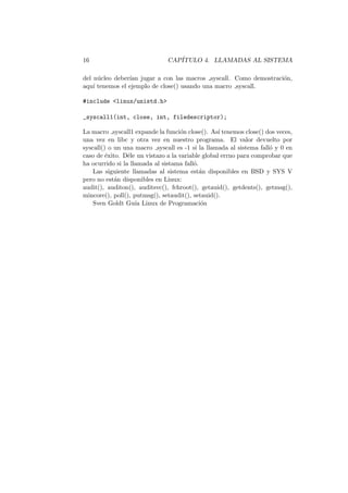 16 CAP´ITULO 4. LLAMADAS AL SISTEMA
del n´ucleo deber´ıan jugar a con las macros syscall. Como demostraci´on,
aqu´ı tenemos el ejemplo de close() usando una macro syscall.
#include <linux/unistd.h>
_syscall1(int, close, int, filedescriptor);
La macro syscall1 expande la funci´on close(). As´ı tenemos close() dos veces,
una vez en libc y otra vez en nuestro programa. El valor devuelto por
syscall() o un una macro syscall es -1 si la llamada al sistema fall´o y 0 en
caso de ´exito. D´ele un vistazo a la variable global errno para comprobar que
ha ocurrido si la llamada al sistama fall´o.
Las siguiente llamadas al sistema est´an disponibles en BSD y SYS V
pero no est´an disponibles en Linux:
audit(), auditon(), auditsvc(), fchroot(), getauid(), getdents(), getmsg(),
mincore(), poll(), putmsg(), setaudit(), setauid().
Sven Goldt Gu´ıa Linux de Programaci´on
 