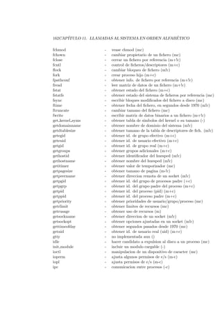 162CAP´ITULO 11. LLAMADAS AL SISTEMA EN ORDEN ALFAB ´ETICO
fchmod - vease chmod (mc)
fchown - cambiar propietario de un ﬁchero (mc)
fclose - cerrar un ﬁchero por referencia (m+!c)
fcntl - control de ﬁcheros/descriptores (m+c)
ﬂock - cambiar bloqueo de ﬁchero (m!c)
fork - crear proceso hijo (m+c)
fpathconf - obtener info. de ﬁchero por referencia (m+!c)
fread - leer matriz de datos de un ﬁchero (m+!c)
fstat - obtener estado del ﬁchero (m+c)
fstatfs - obtener estado del sistema de ﬁcheros por referencia (mc)
fsync - escribir bloques modiﬁcados del ﬁchero a disco (mc)
ftime - obtener fecha del ﬁchero, en segundos desde 1970 (m!c)
ftruncate - cambiar tamano del ﬁchero (mc)
fwrite - escribir matriz de datos binarios a un ﬁchero (m+!c)
get kernel syms - obtener tabla de simbolos del kernel o su tamano (-)
getdomainname - obtener nombre de dominio del sistema (m!c)
getdtablesize - obtener tamano de la tabla de descriptores de ﬁch. (m!c)
getegid - obtener id. de grupo efectivo (m+c)
geteuid - obtener id. de usuario efectivo (m+c)
getgid - obtener id. de grupo real (m+c)
getgroups - obtener grupos adicionales (m+c)
gethostid - obtener identiﬁcador del huesped (m!c)
gethostname - obtener nombre del huesped (m!c)
getitimer - obtener valor de temporizador (mc)
getpagesize - obtener tamano de pagina (m-!c)
getpeername - obtener direccion remota de un socket (m!c)
getpgid - obtener id. del grupo de procesos padre (+c)
getpgrp - obtener id. del grupo padre del proceso (m+c)
getpid - obtener id. del proceso (pid) (m+c)
getppid - obtener id. del proceso padre (m+c)
getpriority - obtener prioridades de usuario/grupo/proceso (mc)
getrlimit - obtener limites de recursos (mc)
getrusage - obtener uso de recursos (m)
getsockname - obtener direccion de un socket (m!c)
getsockopt - obtener opciones ajustadas en un socket (m!c)
gettimeofday - obtener segundos pasados desde 1970 (mc)
getuid - obtener id. de usuario real (uid) (m+c)
gtty - no implementada aun ()
idle - hacer candidato a expulsion al disco a un proceso (mc)
init module - incluir un modulo cargable (-)
ioctl - manipulacion de un dispositivo de caracter (mc)
ioperm - ajusta algunos permisos de e/s (m-c)
iopl - ajusta permisos de e/s (m-c)
ipc - comunicacion entre procesos (-c)
 