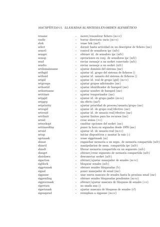 164CAP´ITULO 11. LLAMADAS AL SISTEMA EN ORDEN ALFAB ´ETICO
rename - mover/renombrar ﬁchero (m+c)
rmdir - borrar directorio vacio (m+c)
sbrk - vease brk (mc!)
select - dormir hasta actividad en un descriptor de ﬁchero (mc)
semctl - control de semaforos ipc (m!c)
semget - obtener id. de semaforo ipc (m!c)
semop - operaciones en conj. de semaforos ipc (m!c)
send - enviar mensaje a un socket conectado (m!c)
sendto - enviar mensaje a un socket (m!c)
setdomainname - ajustar dominio del sistema (mc)
setfsgid - ajustar id. grupo del sistema de ﬁcheros ()
setfsuid - ajustar id. usuario del sistema de ﬁcheros ()
setgid - ajustar id. real de grupo (gid) (m+c)
setgroups - ajustar grupos adicionales (mc)
sethostid - ajustar identiﬁcador de huesped (mc)
sethostname - ajustar nombre de huesped (mc)
setitimer - ajustar temporizador (mc)
setpgid - ajustar id. de grupo padre (m+c)
setpgrp - sin efecto (mc!)
setpriority - ajustar prioridad de proceso/usuario/grupo (mc)
setregid - ajustar id. de grupo real/efectivo (mc)
setreuid - ajustar id. de usuario real/efectivo (mc)
setrlimit - ajustar limites para los recursos (mc)
setsid - crear sesion (+c)
setsockopt - cambiar opciones del socket (mc)
settimeofday - poner la hora en segundos desde 1970 (mc)
setuid - ajustar id. de usuario real (m+c)
setup - iniciar dispositivos y montar la raiz (-)
sgetmask - vease siggetmask (m)
shmat - enganchar memoria a un segm. de memoria compartida (m!c)
shmctl - manipulacion de mem. compartida ipc (m!c)
shmdt - liberar memoria compartida en un segmento (m!c)
shmget - obtener/crear segmento de memoria compartida (m!c)
shutdown - desconectar socket (m!c)
sigaction - obtener/ajustar manejador de senales (m+c)
sigblock - bloquear senales (m!c)
siggetmask - obtener senales bloqueadas (!c)
signal - poner manejador de senal (mc)
sigpause - usar nueva mascara de senales hasta la proxima senal (mc)
sigpending - obtener senales bloqueadas pendientes (m+c)
sigprocmask - obtener/ajustar mascara de bloqueos de senales (+c)
sigreturn - no usada aun ()
sigsetmask - ajustar mascara de bloqueos de senales (c!)
sigsuspend - reemplaza a sigpause (m+c)
 