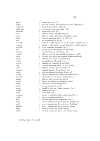 165
sigvec - vease sigaction (m!)
socket - crea un extremo de comunicacion para socket (m!c)
socketcall - llamada general de sockets (-)
socketpair - crea dos sockets conectados (m!c)
ssetmask - vease sigsetmask (m)
stat - obtener estado del ﬁchero (m+c)
statfs - obtener estado del sistema de ﬁcheros (mc)
stime - obtener segundos desde 1.1.1970 (mc)
stty - no implementada aun ()
swapoﬀ - detener el intercambio con un dispositivo o ﬁchero (m-c)
swapon - iniciar el intercambio con un dispositivo o ﬁchero (m-c)
symlink - crear un enlace simbolico (m+c)
sync - volcar bloques modiﬁcados a disco (mc)
syscall - ejecutar llamada al sistema (-!c)
sysconf - obtener valor de una variable del sistema (m+!c)
sysfs - obtener info. sobre sistemas de ﬁcheros usados ()
sysinfo - obtener info. sobre el sistema (m-)
syslog - manipulacion del registro (m-c)
system - ejecutar un comando de shell (m!c)
time - obtener segundos desde 1.1.1970 (m+c)
times - obtener tiempos del proceso (m+c)
truncate - cambiar tamano de un ﬁchero (mc)
ulimit - obtener/ajustar limites de ﬁchero (c!)
umask - ajustar mascara de creacion de ﬁcheros (m+c)
umount - desmontar un sistema de ﬁcheros (mc)
uname - obtener info. del sistema (m+c)
unlink - borrar un ﬁchero no bloqueado (m+c)
uselib - usar libreria compartida (m-c)
ustat - no implementada anu (c)
utime - motiﬁcar info. de tiempo en nodo-i (m+c)
utimes - vease utime (m!c)
vfork - vease fork (m!c)
vhangup - colgar virtualmente el terminal actual (m-c)
vm86 - entrar en modo vm86 (m-c)
wait - esperar terminacion de proceso (m+!c)
wait3 - espera terminacion de un proceso (bsd) (m!c)
wait4 - espera terminacion de un proceso (bsd) (mc)
waitpid - espera terminacion de un proceso (m+c)
write - escribir datos a un ﬁchero (m+c)
writev - escribir bloques de datos a un ﬁchero (m!c)
(m) hay p´agina de manual.
 