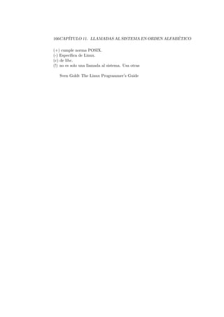 166CAP´ITULO 11. LLAMADAS AL SISTEMA EN ORDEN ALFAB ´ETICO
(+) cumple norma POSIX.
(-) Espec´ıﬁca de Linux.
(c) de libc.
(!) no es solo una llamada al sistema. Usa otras
Sven Goldt The Linux Programmer’s Guide
 