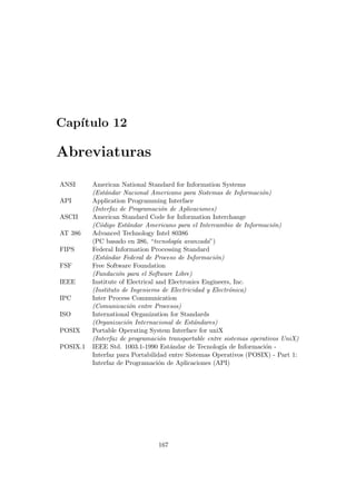 Cap´ıtulo 12
Abreviaturas
ANSI American National Standard for Information Systems
(Est´andar Nacional Americano para Sistemas de Informaci´on)
API Application Programming Interface
(Interfaz de Programaci´on de Aplicaciones)
ASCII American Standard Code for Information Interchange
(C´odigo Est´andar Americano para el Intercambio de Informaci´on)
AT 386 Advanced Technology Intel 80386
(PC basado en 386, “tecnolog´ıa avanzada”)
FIPS Federal Information Processing Standard
(Est´andar Federal de Proceso de Informaci´on)
FSF Free Software Foundation
(Fundaci´on para el Software Libre)
IEEE Institute of Electrical and Electronics Engineers, Inc.
(Instituto de Ingenieros de Electricidad y Electr´onica)
IPC Inter Process Communication
(Comunicaci´on entre Procesos)
ISO International Organization for Standards
(Organizaci´on Internacional de Est´andares)
POSIX Portable Operating System Interface for uniX
(Interfaz de programaci´on transportable entre sistemas operativos UniX)
POSIX.1 IEEE Std. 1003.1-1990 Est´andar de Tecnolog´ıa de Informaci´on -
Interfaz para Portabilidad entre Sistemas Operativos (POSIX) - Part 1:
Interfaz de Programaci´on de Aplicaciones (API)
167
 