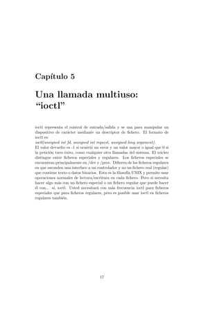 Cap´ıtulo 5
Una llamada multiuso:
“ioctl”
ioctl representa el control de entrada/salida y se usa para manipular un
dispositivo de car´acter mediante un descriptor de ﬁchero. El formato de
ioctl es:
ioctl(unsigned int fd, unsigned int request, unsigned long argument).
El valor devuelto es -1 si ocurri´o un error y un valor mayor o igual que 0 si
la petici´on tuvo ´exito, como cualquier otra llamadas del sistema. El n´ucleo
distingue entre ﬁcheros especiales y regulares. Los ﬁcheros especiales se
encuentran principalmente en /dev y /proc. Diﬁeren de los ﬁcheros regulares
en que esconden una interface a un controlador y no un ﬁchero real (regular)
que contiene texto o datos binarios. Esta es la ﬁlosof´ıa UNIX y permite usar
operaciones normales de lectura/escritura en cada ﬁchero. Pero si necesita
hacer algo m´as con un ﬁchero especial o un ﬁchero regular que puede hacer
´el con... s´ı, ioctl. Usted necesitar´a con m´as frecuencia ioctl para ﬁcheros
especiales que para ﬁcheros regulares, pero es posible usar ioctl en ﬁcheros
regulares tambi´en.
17
 