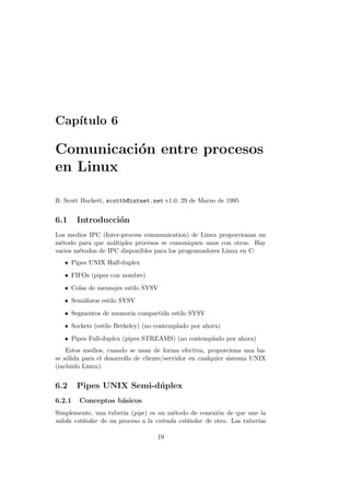 Cap´ıtulo 6
Comunicaci´on entre procesos
en Linux
B. Scott Burkett, scottb@intnet.net v1.0, 29 de Marzo de 1995
6.1 Introducci´on
Los medios IPC (Inter-process communication) de Linux proporcionan un
m´etodo para que m´ultiples procesos se comuniquen unos con otros. Hay
varios m´etodos de IPC disponibles para los programadores Linux en C:
• Pipes UNIX Half-duplex
• FIFOs (pipes con nombre)
• Colas de mensajes estilo SYSV
• Sem´aforos estilo SYSV
• Segmentos de memoria compartida estilo SYSV
• Sockets (estilo Berkeley) (no contemplado por ahora)
• Pipes Full-duplex (pipes STREAMS) (no contemplado por ahora)
Estos medios, cuando se usan de forma efectiva, proporciona una ba-
se s´olida para el desarrollo de cliente/servidor en cualquier sistema UNIX
(incluido Linux).
6.2 Pipes UNIX Semi-d´uplex
6.2.1 Conceptos b´asicos
Simplemente, una tuber´ıa (pipe) es un m´etodo de conexi´on de que une la
salida est´andar de un proceso a la entrada est´andar de otro. Las tuber´ıas
19
 