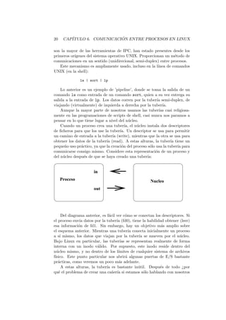 20 CAP´ITULO 6. COMUNICACI ´ON ENTRE PROCESOS EN LINUX
son la mayor de las herramientas de IPC, han estado presentes desde los
primeros or´ıgenes del sistema operativo UNIX. Proporcionan un m´etodo de
comunicaciones en un sentido (unidirecional, semi-duplex) entre procesos.
Este mecanismo es ampliamente usado, incluso en la l´ınea de comandos
UNIX (en la shell):
ls | sort | lp
Lo anterior es un ejemplo de ’pipeline’, donde se toma la salida de un
comando ls como entrada de un comando sort, quien a su vez entrega su
salida a la entrada de lp. Los datos corren por la tuber´ıa semi-duplex, de
viajando (virtualmente) de izquierda a derecha por la tuber´ıa.
Aunque la mayor parte de nosotros usamos las tuber´ıas casi religiosa-
mente en las programaciones de scripts de shell, casi nunca nos paramos a
pensar en lo que tiene lugar a nivel del n´ucleo.
Cuando un proceso crea una tuber´ıa, el n´ucleo instala dos descriptores
de ﬁcheros para que los use la tuber´ıa. Un descriptor se usa para permitir
un camino de entrada a la tuber´ıa (write), mientras que la otra se usa para
obtener los datos de la tuber´ıa (read). A estas alturas, la tuber´ıa tiene un
peque˜no uso pr´actico, ya que la creaci´on del proceso s´olo usa la tuber´ıa para
comunicarse consigo mismo. Considere esta representaci´on de un proceso y
del n´ucleo despu´es de que se haya creado una tuber´ıa:
in
out
Proceso Nucleo
Del diagrama anterior, es f´acil ver c´omo se conectan los descriptores. Si
el proceso env´ıa datos por la tuber´ıa (fd0), tiene la habilidad obtener (leer)
esa informaci´on de fd1. Sin embargo, hay un objetivo m´as amplio sobre
el esquema anterior. Mientras una tuber´ıa conecta inicialmente un proceso
a s´ı mismo, los datos que viajan por la tuber´ıa se mueven por el n´ucleo.
Bajo Linux en particular, las tuber´ıas se representan realmente de forma
interna con un inodo v´alido. Por supuesto, este inodo reside dentro del
n´ucleo mismo, y no dentro de los l´ımites de cualquier sistema de archivos
f´ısico. Este punto particular nos abrir´a algunas puertas de E/S bastante
pr´acticas, como veremos un poco m´as adelante.
A estas alturas, la tuber´ıa es bastante in´util. Despu´es de todo ¿por
qu´e el problema de crear una ca˜ner´ıa si estamos s´olo hablando con nosotros
 