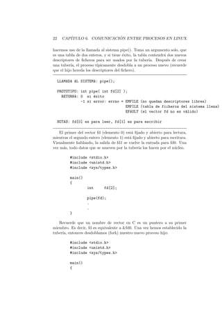 22 CAP´ITULO 6. COMUNICACI ´ON ENTRE PROCESOS EN LINUX
hacemos uso de la llamada al sistema pipe(). Toma un argumento solo, que
es una tabla de dos enteros, y si tiene ´exito, la tabla contendr´a dos nuevos
descriptores de ﬁcheros para ser usados por la tuber´ıa. Despu´es de crear
una tuber´ıa, el proceso t´ıpicamente desdobla a un proceso nuevo (recuerde
que el hijo hereda los descriptores del ﬁchero).
LLAMADA AL SISTEMA: pipe();
PROTOTIPO: int pipe( int fd[2] );
RETORNA: 0 si ´exito
-1 si error: errno = EMFILE (no quedan descriptores libres)
EMFILE (tabla de ficheros del sistema llena)
EFAULT (el vector fd no es v´alido)
NOTAS: fd[0] es para leer, fd[1] es para escribir
El primer del vector fd (elemento 0) est´a ﬁjado y abierto para lectura,
mientras el segundo entero (elemento 1) est´a ﬁjado y abierto para escritura.
Visualmente hablando, la salida de fd1 se vuelve la entrada para fd0. Una
vez m´as, todo datos que se mueven por la tuber´ıa los hacen por el n´ucleo.
#include <stdio.h>
#include <unistd.h>
#include <sys/types.h>
main()
{
int fd[2];
pipe(fd);
.
.
}
Recuerde que un nombre de vector en C es un puntero a su primer
miembro. Es decir, fd es equivalente a &fd0. Una vez hemos establecido la
tuber´ıa, entonces desdoblamos (fork) nuestro nuevo proceso hijo:
#include <stdio.h>
#include <unistd.h>
#include <sys/types.h>
main()
{
 