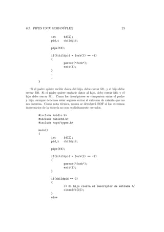 6.2. PIPES UNIX SEMI-D ´UPLEX 23
int fd[2];
pid_t childpid;
pipe(fd);
if((childpid = fork()) == -1)
{
perror("fork");
exit(1);
}
.
.
}
Si el padre quiere recibir datos del hijo, debe cerrar fd1, y el hijo debe
cerrar fd0. Si el padre quiere enviarle datos al hijo, debe cerrar fd0, y el
hijo debe cerrar fd1. Como los descriptores se comparten entre el padre
y hijo, siempre debemos estar seguros cerrar el extremo de ca˜ner´ıa que no
nos interesa. Como nota t´ecnica, nunca se devolver´a EOF si los extremos
innecesarios de la tuber´ıa no son explicitamente cerrados.
#include <stdio.h>
#include <unistd.h>
#include <sys/types.h>
main()
{
int fd[2];
pid_t childpid;
pipe(fd);
if((childpid = fork()) == -1)
{
perror("fork");
exit(1);
}
if(childpid == 0)
{
/* El hijo cierra el descriptor de entrada */
close(fd[0]);
}
else
 