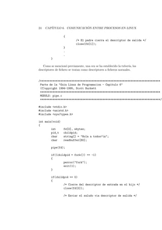 24 CAP´ITULO 6. COMUNICACI ´ON ENTRE PROCESOS EN LINUX
{
/* El padre cierra el descriptor de salida */
close(fd[1]);
}
.
.
}
Como se mencion´o previamente, una vez se ha establecido la tuber´ıa, los
descriptores de ﬁchero se tratan como descriptores a ﬁcheros normales.
/*****************************************************************************
Parte de la "Guia Linux de Programacion - Capitulo 6"
(C)opyright 1994-1995, Scott Burkett
*****************************************************************************
MODULO: pipe.c
*****************************************************************************/
#include <stdio.h>
#include <unistd.h>
#include <sys/types.h>
int main(void)
{
int fd[2], nbytes;
pid_t childpid;
char string[] = "Hola a todos!n";
char readbuffer[80];
pipe(fd);
if((childpid = fork()) == -1)
{
perror("fork");
exit(1);
}
if(childpid == 0)
{
/* Cierre del descriptor de entrada en el hijo */
close(fd[0]);
/* Enviar el saludo via descriptor de salida */
 