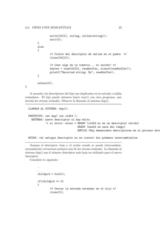 6.2. PIPES UNIX SEMI-D ´UPLEX 25
write(fd[1], string, strlen(string));
exit(0);
}
else
{
/* Cierre del descriptor de salida en el padre */
close(fd[1]);
/* Leer algo de la tuberia... el saludo! */
nbytes = read(fd[0], readbuffer, sizeof(readbuffer));
printf("Received string: %s", readbuffer);
}
return(0);
}
A menudo, los descriptores del hijo son duplicados en la entrada o salida
est´andares. El hijo puede entonces hacer exec() con otro programa, que
hereda los stream est´andar. Observe la llamada al sistema dup():
LLAMADA AL SISTEMA: dup();
PROTOTIPO: int dup( int oldfd );
RETORNA: nuevo descriptor si hay ´exito
-1 si error: errno = EBADF (oldfd no es un descriptor valido)
EBADF (newfd se sale del rango)
EMFILE (Hay demasiados descriptores en el proceso abie
NOTAS: <el antiguo descriptor no se cierra! Asi podemos intercambiarlos
Aunque el descriptor viejo y el reci´en creado se puede intercambiar,
normalmente cerraremos primero uno de los stream est´andar. La llamada al
sistema dup() usa el n´umero descriptor m´as bajo no utilizado para el nuevo
descriptor.
Considere lo siguiente:
.
.
childpid = fork();
if(childpid == 0)
{
/* Cerrar la entrada estandar en el hijo */
close(0);
 