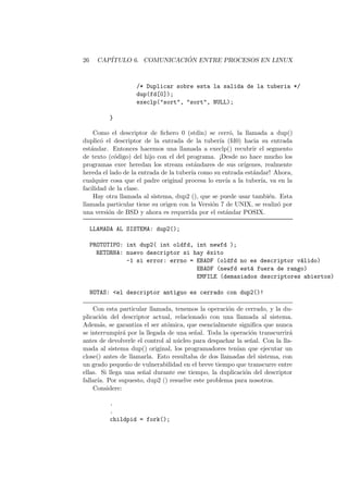 26 CAP´ITULO 6. COMUNICACI ´ON ENTRE PROCESOS EN LINUX
/* Duplicar sobre esta la salida de la tuberia */
dup(fd[0]);
execlp("sort", "sort", NULL);
}
Como el descriptor de ﬁchero 0 (stdin) se cerr´o, la llamada a dup()
duplic´o el descriptor de la entrada de la tuber´ıa (fd0) hacia su entrada
est´andar. Entonces hacemos una llamada a execlp() recubrir el segmento
de texto (c´odigo) del hijo con el del programa. ¡Desde no hace mucho los
programas exec heredan los stream est´andares de sus or´ıgenes, realmente
hereda el lado de la entrada de la tuber´ıa como su entrada est´andar! Ahora,
cualquier cosa que el padre original procesa lo env´ıa a la tuber´ıa, va en la
facilidad de la clase.
Hay otra llamada al sistema, dup2 (), que se puede usar tambi´en. Esta
llamada particular tiene su origen con la Versi´on 7 de UNIX, se realiz´o por
una versi´on de BSD y ahora es requerida por el est´andar POSIX.
LLAMADA AL SISTEMA: dup2();
PROTOTIPO: int dup2( int oldfd, int newfd );
RETORNA: nuevo descriptor si hay ´exito
-1 si error: errno = EBADF (oldfd no es descriptor v´alido)
EBADF (newfd est´a fuera de rango)
EMFILE (demasiados descriptores abiertos)
NOTAS: <el descriptor antiguo es cerrado con dup2()!
Con esta particular llamada, tenemos la operaci´on de cerrado, y la du-
plicaci´on del descriptor actual, relacionado con una llamada al sistema.
Adem´as, se garantiza el ser at´omica, que esencialmente signiﬁca que nunca
se interrumpir´a por la llegada de una se˜nal. Toda la operaci´on transcurrir´a
antes de devolverle el control al n´ucleo para despachar la se˜nal. Con la lla-
mada al sistema dup() original, los programadores ten´ıan que ejecutar un
close() antes de llamarla. Esto resultaba de dos llamadas del sistema, con
un grado peque˜no de vulnerabilidad en el breve tiempo que transcurre entre
ellas. Si llega una se˜nal durante ese tiempo, la duplicaci´on del descriptor
fallar´ıa. Por supuesto, dup2 () resuelve este problema para nosotros.
Considere:
.
.
childpid = fork();
 