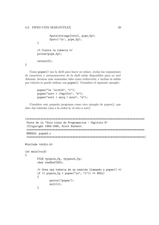 6.2. PIPES UNIX SEMI-D ´UPLEX 29
fputs(strings[cntr], pipe_fp);
fputc(’n’, pipe_fp);
}
/* Cierra la tuberia */
pclose(pipe_fp);
return(0);
}
Como popen() usa la shell para hacer su enlace, ¡todas las expansiones
de caracteres y metacaracteres de la shell est´an disponibles para su uso!
Adem´as, t´ecnicas m´as avanzadas tales como redirecci´on, e incluso la salida
por tuber´ıa se puede utilizar con popen(). Considere el siguiente ejemplo:
popen("ls ~scottb", "r");
popen("sort > /tmp/foo", "w");
popen("sort | uniq | more", "w");
Considere este peque˜no programa como otro ejemplo de popen(), que
abre dos tuber´ıas (una a la orden ls, el otro a sort):
/*****************************************************************************
Parte de la "Guia Linux de Programacion - Capitulo 6"
(C)opyright 1994-1995, Scott Burkett
*****************************************************************************
MODULO: popen2.c
*****************************************************************************/
#include <stdio.h>
int main(void)
{
FILE *pipein_fp, *pipeout_fp;
char readbuf[80];
/* Crea una tuberia de un sentido llamando a popen() */
if (( pipein_fp = popen("ls", "r")) == NULL)
{
perror("popen");
exit(1);
}
 