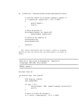 30 CAP´ITULO 6. COMUNICACI ´ON ENTRE PROCESOS EN LINUX
/* Crea una tuberia de un sentido llamando a popen() */
if (( pipeout_fp = popen("sort", "w")) == NULL)
{
perror("popen");
exit(1);
}
/* Bucle de proceso */
while(fgets(readbuf, 80, pipein_fp))
fputs(readbuf, pipeout_fp);
/* Cierre de las tuberias */
pclose(pipein_fp);
pclose(pipeout_fp);
return(0);
}
Para nuestra demostraci´on ﬁnal de popen(), creamos un programa
gen´erico que abre una tuber´ıa entre una orden pasada y un nombre de
ﬁchero:
/*****************************************************************************
Parte de la "Guia Linux de Programacion - Capitulo 6"
(C)opyright 1994-1995, Scott Burkett
*****************************************************************************
MODULO: popen3.c
*****************************************************************************/
#include <stdio.h>
int main(int argc, char *argv[])
{
FILE *pipe_fp, *infile;
char readbuf[80];
if( argc != 3) {
fprintf(stderr, "USO: popen3 [comando] [archivo]n");
exit(1);
}
/* Abrir el fichero de entrada */
if (( infile = fopen(argv[2], "rt")) == NULL)
 