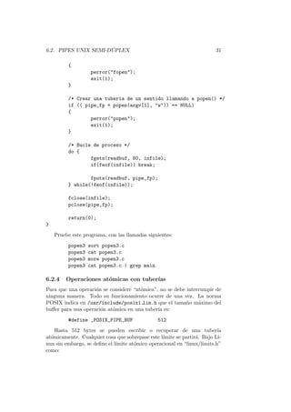 6.2. PIPES UNIX SEMI-D ´UPLEX 31
{
perror("fopen");
exit(1);
}
/* Crear una tuberia de un sentido llamando a popen() */
if (( pipe_fp = popen(argv[1], "w")) == NULL)
{
perror("popen");
exit(1);
}
/* Bucle de proceso */
do {
fgets(readbuf, 80, infile);
if(feof(infile)) break;
fputs(readbuf, pipe_fp);
} while(!feof(infile));
fclose(infile);
pclose(pipe_fp);
return(0);
}
Pruebe este programa, con las llamadas siguientes:
popen3 sort popen3.c
popen3 cat popen3.c
popen3 more popen3.c
popen3 cat popen3.c | grep main
6.2.4 Operaciones at´omicas con tuber´ıas
Para que una operaci´on se considere “at´omica”, no se debe interrumpir de
ninguna manera. Todo su funcionamiento ocurre de una vez. La norma
POSIX indica en /usr/include/posix1 lim.h que el tama˜no m´aximo del
buﬀer para una operaci´on at´omica en una tuber´ıa es:
#define _POSIX_PIPE_BUF 512
Hasta 512 bytes se pueden escribir o recuperar de una tuber´ıa
at´omicamente. Cualquier cosa que sobrepase este l´ımite se partir´a. Bajo Li-
nux sin embargo, se deﬁne el l´ımite at´omico operacional en “linux/limits.h”
como:
 