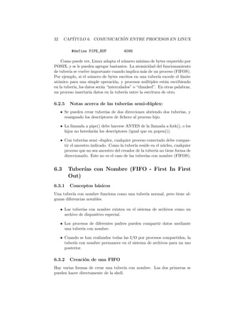 32 CAP´ITULO 6. COMUNICACI ´ON ENTRE PROCESOS EN LINUX
#define PIPE_BUF 4096
Como puede ver, Linux adapta el n´umero m´ınimo de bytes requerido por
POSIX, y se le pueden agregar bastantes. La atomicidad del funcionamiento
de tuber´ıa se vuelve importante cuando implica m´as de un proceso (FIFOS).
Por ejemplo, si el n´umero de bytes escritos en una tuber´ıa excede el l´ımite
at´omico para una simple operaci´on, y procesos m´ultiples est´an escribiendo
en la tuber´ıa, los datos ser´an “intercalados” o “chunked”. En otras palabras,
un proceso insertar´ıa datos en la tuber´ıa entre la escritura de otro.
6.2.5 Notas acerca de las tuber´ıas semi-d´uplex:
• Se pueden crear tuber´ıas de dos direcciones abriendo dos tuber´ıas, y
reasignado los descriptores de ﬁchero al proceso hijo.
• La llamada a pipe() debe hacerse ANTES de la llamada a fork(), o los
hijos no heredar´an los descriptores (igual que en popen()).
• Con tuber´ıas semi -duplex, cualquier proceso conectado debe compar-
tir el ancestro indicado. Como la tuber´ıa reside en el n´ucleo, cualquier
proceso que no sea ancestro del creador de la tuber´ıa no tiene forma de
direccionarlo. Este no es el caso de las tuber´ıas con nombre (FIFOS).
6.3 Tuber´ıas con Nombre (FIFO - First In First
Out)
6.3.1 Conceptos b´asicos
Una tuber´ıa con nombre funciona como una tuber´ıa normal, pero tiene al-
gunas diferencias notables.
• Las tuber´ıas con nombre existen en el sistema de archivos como un
archivo de dispositivo especial.
• Los procesos de diferentes padres pueden compartir datos mediante
una tuber´ıa con nombre.
• Cuando se han realizados todas las I/O por procesos compartidos, la
tuber´ıa con nombre permanece en el sistema de archivos para un uso
posterior.
6.3.2 Creaci´on de una FIFO
Hay varias formas de crear una tuber´ıa con nombre. Las dos primeras se
pueden hacer directamente de la shell.
 