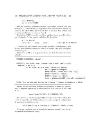 6.3. TUBER´IAS CON NOMBRE (FIFO - FIRST IN FIRST OUT) 33
mknod MIFIFO p
mkfifo a=rw MIFIFO
Los dos comandos anteriores realizan operaciones id´enticas, con una
excepci´on. El comando mkﬁfo proporciona una posibilidad de alterar los
permisos del ﬁchero FIFO directamente tras la creaci´on. Con mknod ser´a
necesaria una llamada al comando chmod.
Los ﬁcheros FIFO se pueden identiﬁcar r´apidamente en un archivo f´ısico
por el indicador ”p”que aparece en la lista del directorio.
$ ls -l MIFIFO
prw-r--r-- 1 root root 0 Dec 14 22:15 MIFIFO|
Tambi´en hay que observar que la barra vertical (”s´ımbolo pipe”) est´a
situada inmediatamente detr´as del nombre de ﬁchero. Otra gran raz´on para
usar Linux ¿eh?
Para crear un FIFO en C, podemos hacer uso de la llamada del sistema
mknod():
FUNCI´ON DE LIBRER´IA: mknod();
PROTOTIPO: int mknod( char *nombre, mode_t modo, dev_t disp);
RETURNS: 0 si ´exito,
-1 si error: errno = EFAULT (nombre no v´alido)
EACCES (permiso denegado)
ENAMETOOLONG (nombre demasiado largo)
ENOENT (nombre no v´alido)
ENOTDIR (nombre no v´alido)
(vea la p´agina mknod(3) para m´as informaci´on)
NOTES: Crea un nodo del sistema de ficheros (fichero, dispositivo, o FIFO)
Dejar´e una discusi´on m´as detallada de mknod() a la p´agina del manual,
pero lo podemos considerear un simple ejemplo de la creaci´on de un FIFO
en C:
mknod("/tmp/MIFIFO", S_IFIFO|0666, 0);
En este caso el ﬁchero “/tmp/MIFIFO” se crea como ﬁchero FIFO. Los
permisos requeridos son “0666”, aunque se ven afectados por la conﬁguraci´on
de umask de la siguiente forma:
umask_definitiva = permisos_solicitados & ~umask_inicial
Un truco com´un es usar la llamada del sisterma umask() para borrar
temporalmente el valor de umask:
 