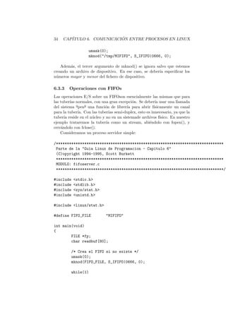 34 CAP´ITULO 6. COMUNICACI ´ON ENTRE PROCESOS EN LINUX
umask(0);
mknod("/tmp/MIFIFO", S_IFIFO|0666, 0);
Adem´as, el tercer argumento de mknod() se ignora salvo que estemos
creando un archivo de dispositivo. En ese caso, se deber´ıa especiﬁcar los
n´umeros mayor y menor del ﬁchero de dispositivo.
6.3.3 Operaciones con FIFOs
Las operaciones E/S sobre un FIFOson esencialmente las mismas que para
las tuber´ıas normales, con una gran excepci´on. Se deber´ıa usar una llamada
del sistema o
peno
una funci´on de librer´ıa para abrir f´ısicamente un canal
para la tuber´ıa. Con las tuber´ıas semi-duplex, esto es innecesario, ya que la
tuber´ıa reside en el n´ucleo y no en un sistemade archivos f´ısico. En nuestro
ejemplo trataremos la tuber´ıa como un stream, abi´endolo con fopen(), y
cerr´andolo con fclose().
Consideramos un proceso servidor simple:
/*****************************************************************************
Parte de la "Guia Linux de Programacion - Capitulo 6"
(C)opyright 1994-1995, Scott Burkett
*****************************************************************************
MODULO: fifoserver.c
*****************************************************************************/
#include <stdio.h>
#include <stdlib.h>
#include <sys/stat.h>
#include <unistd.h>
#include <linux/stat.h>
#define FIFO_FILE "MIFIFO"
int main(void)
{
FILE *fp;
char readbuf[80];
/* Crea el FIFO si no existe */
umask(0);
mknod(FIFO_FILE, S_IFIFO|0666, 0);
while(1)
 