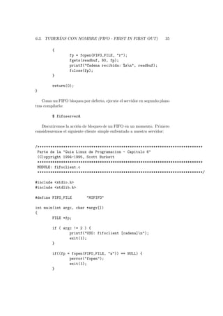 6.3. TUBER´IAS CON NOMBRE (FIFO - FIRST IN FIRST OUT) 35
{
fp = fopen(FIFO_FILE, "r");
fgets(readbuf, 80, fp);
printf("Cadena recibida: %sn", readbuf);
fclose(fp);
}
return(0);
}
Como un FIFO bloquea por defecto, ejecute el servidor en segundo plano
tras compilarlo:
$ fifoserver&
Discutiremos la acci´on de bloqueo de un FIFO en un momento. Primero
considrearemos el siguiente cliente simple enfrentado a nuestro servidor:
/*****************************************************************************
Parte de la "Guia Linux de Programacion - Capitulo 6"
(C)opyright 1994-1995, Scott Burkett
*****************************************************************************
MODULO: fifoclient.c
*****************************************************************************/
#include <stdio.h>
#include <stdlib.h>
#define FIFO_FILE "MIFIFO"
int main(int argc, char *argv[])
{
FILE *fp;
if ( argc != 2 ) {
printf("USO: fifoclient [cadena]n");
exit(1);
}
if((fp = fopen(FIFO_FILE, "w")) == NULL) {
perror("fopen");
exit(1);
}
 