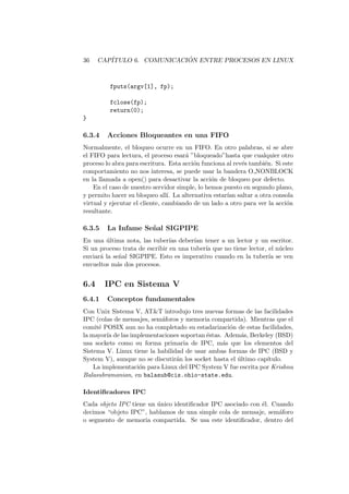 36 CAP´ITULO 6. COMUNICACI ´ON ENTRE PROCESOS EN LINUX
fputs(argv[1], fp);
fclose(fp);
return(0);
}
6.3.4 Acciones Bloqueantes en una FIFO
Normalmente, el bloqueo ocurre en un FIFO. En otro palabras, si se abre
el FIFO para lectura, el proceso esar´a ”bloqueado”hasta que cualquier otro
proceso lo abra para escritura. Esta acci´on funciona al rev´es tambi´en. Si este
comportamiento no nos interesa, se puede usar la bandera O NONBLOCK
en la llamada a open() para desactivar la acci´on de bloqueo por defecto.
En el caso de nuestro servidor simple, lo hemos puesto en segundo plano,
y permito hacer su bloqueo all´ı. La alternativa estar´ıan saltar a otra consola
virtual y ejecutar el cliente, cambiando de un lado a otro para ver la acci´on
resultante.
6.3.5 La Infame Se˜nal SIGPIPE
En una ´ultima nota, las tuber´ıas deber´ıan tener a un lector y un escritor.
Si un proceso trata de escribir en una tuber´ıa que no tiene lector, el n´ucleo
enviar´a la se˜nal SIGPIPE. Esto es imperativo cuando en la tuber´ıa se ven
envueltos m´as dos procesos.
6.4 IPC en Sistema V
6.4.1 Conceptos fundamentales
Con Unix Sistema V, AT&T introdujo tres nuevas formas de las facilidades
IPC (colas de mensajes, sem´aforos y memoria compartida). Mientras que el
comit´e POSIX aun no ha completado su estadarizaci´on de estas facilidades,
la mayor´ıa de las implementaciones soportan ´estas. Adem´as, Berkeley (BSD)
usa sockets como su forma primaria de IPC, m´as que los elementos del
Sistema V. Linux tiene la habilidad de usar ambas formas de IPC (BSD y
System V), aunque no se discutir´an los socket hasta el ´ultimo cap´ıtulo.
La implementaci´on para Linux del IPC System V fue escrita por Krishna
Balasubramanian, en balasub@cis.ohio-state.edu.
Identiﬁcadores IPC
Cada objeto IPC tiene un ´unico identiﬁcador IPC asociado con ´el. Cuando
decimos “objeto IPC”, hablamos de una simple cola de mensaje, sem´aforo
o segmento de memoria compartida. Se usa este identiﬁcador, dentro del
 