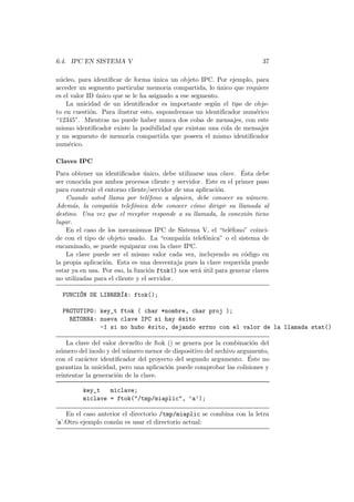 6.4. IPC EN SISTEMA V 37
n´ucleo, para identiﬁcar de forma ´unica un objeto IPC. Por ejemplo, para
acceder un segmento particular memoria compartida, lo ´unico que requiere
es el valor ID ´unico que se le ha asignado a ese segmento.
La unicidad de un identiﬁcador es importante seg´un el tipo de obje-
to en cuesti´on. Para ilustrar esto, supondremos un identiﬁcador num´erico
“12345”. Mientras no puede haber nunca dos colas de mensajes, con este
mismo identiﬁcador existe la posibilidad que existan una cola de mensajes
y un segmento de memoria compartida que poseen el mismo identiﬁcador
num´erico.
Claves IPC
Para obtener un identiﬁcador ´unico, debe utilizarse una clave. ´Esta debe
ser conocida por ambos procesos cliente y servidor. Este es el primer paso
para construir el entorno cliente/servidor de una aplicaci´on.
Cuando usted llama por tel´efono a alguien, debe conocer su n´umero.
Adem´as, la compa˜n´ıa telef´onica debe conocer c´omo dirigir su llamada al
destino. Una vez que el receptor responde a su llamada, la conexi´on tiene
lugar.
En el caso de los mecanismos IPC de Sistema V, el “tel´efono” coinci-
de con el tipo de objeto usado. La “compa˜n´ıa telef´onica” o el sistema de
encaminado, se puede equiparar con la clave IPC.
La clave puede ser el mismo valor cada vez, incluyendo su c´odigo en
la propia aplicaci´on. Esta es una desventaja pues la clave requerida puede
estar ya en usa. Por eso, la funci´on ftok() nos ser´a ´util para generar claves
no utilizadas para el cliente y el servidor.
FUNCI´ON DE LIBRER´IA: ftok();
PROTOTIPO: key_t ftok ( char *nombre, char proj );
RETORNA: nueva clave IPC si hay ´exito
-1 si no hubo ´exito, dejando errno con el valor de la llamada stat()
La clave del valor devuelto de ftok () se genera por la combinaci´on del
n´umero del inodo y del n´umero menor de dispositivo del archivo argumento,
con el car´acter identiﬁcador del proyecto del segundo argumento. ´Este no
garantiza la unicidad, pero una aplicaci´on puede comprobar las colisiones y
reintentar la generaci´on de la clave.
key_t miclave;
miclave = ftok("/tmp/miaplic", ’a’);
En el caso anterior el directorio /tmp/miaplic se combina con la letra
’a’.Otro ejemplo com´un es usar el directorio actual:
 