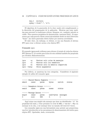 38 CAP´ITULO 6. COMUNICACI ´ON ENTRE PROCESOS EN LINUX
key_t miclave;
mykey = ftok(".", ’a’);
El algoritmo de la generaci´on de la clave usado est´a completamente a
la discreci´on del programador de la aplicaci´on. Mientras que tome medi-
das para prevenir ls condiciones cr´ıticas, bloqueos, etc, cualquier m´etodo es
viable. Para nuestros prop´ositos de demostraci´on, usaremos ftok(). Si supo-
nemos que cada proceso cliente estar´a ejecut´andose desde un ´unico directorio
“home”, las claves generadas deben bastar por nuestras necesidades.
El valor clave, sin embargo, se obtiene, se usa una llamada al sistema
IPC para crear u obtener acceso a los objetos IPC.
Comando ipcs
El comando ipcs puede utilizarse para obtener el estado de todos los objetos
IPC Sistema V. La versi´on para Linux de esta utilidad tambi´en fue preparada
por Krishna Balasubramanian.
ipcs -q: Mostrar solo colas de mensajes
ipcs -s: Mostrar solo los sem´aforos
ipcs -m: Mostrar solo la memoria compartida
ipcs --help: Otros argumentos
Por defecto, se muestran las tres categor´ıas. Consid´erese el siguiente
ejemplo de salida del comando ipcs:
------ Shared Memory Segments --------
shmid owner perms bytes nattch status
------ Semaphore Arrays --------
semid owner perms nsems status
------ Message Queues --------
msqid owner perms used-bytes messages
0 root 660 5 1
Aqu´ı vemos una simple cola mensaje que tiene un identiﬁcador “ 0.” Es
propiedad del root, y tiene permisos en octal de 660, o -rw-rw--. Hay un
mensaje en la cola, y ese mensaje tiene un tama˜no del total de 5 bytes.
Los comandos ipcs son una herramienta muy potente que proporciona
una leve introducci´on en los mecanismos de almacenamiento del n´ucleo para
objetos IPC. Apr´endalo, ´uselo, reverencielo.
 