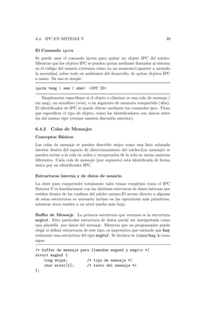 6.4. IPC EN SISTEMA V 39
El Comando ipcrm
Se puede usar el comando ipcrm para quitar un objeto IPC del n´ucleo.
Mientras que los objetos IPC se pueden quitar mediante llamadas al sistema
en el c´odigo del usuario (veremos c´omo en un momento),aparece a menudo
la necesidad, sobre todo en ambientes del desarrollo, de quitar objetos IPC
a mano. Su uso es simple:
ipcrm <msg | sem | shm> <IPC ID>
Simplemente especiﬁque si el objeto a eliminar es una cola de mensaje (
em msg), un sem´aforo (sem), o un segmento de memoria compartida (shm).
El identiﬁcador de IPC se puede obtenr mediante los comandos ipcs. Tiene
que especiﬁcar el tipo de objeto, como los identiﬁcadores son ´unicos entre
los del mismo tipo (retome nuestra discusi´on anterior).
6.4.2 Colas de Mensajes
Conceptos B´asicos
Las colas de mensaje se pueden describir mejor como una lista enlazada
interior dentro del espacio de direccionamiento del n´ucleo.Los mensajes se
pueden enviar a la cola en orden y recuperarlos de la cola en varias maneras
diferentes. Cada cola de mensaje (por supuesto) est´a identiﬁcada de forma
´unica por un identiﬁcador IPC.
Estructuras interna y de datos de usuario
La clave para comprender totalmente tales temas complejos como el IPC
Sistema V es familiarizarse con las distintas estrcturas de datos internas que
residen dentro de los conﬁnes del n´ucleo mismo.El acceso directo a algunas
de estas estructuras es necesario incluso en las operacions m´as primitivas,
mientras otros residen a un nivel mucho m´as bajo.
Buﬀer de Mensaje La primera estructura que veremos es la estructura
msgbuf. Esta particular estructura de datos puede ser interpretada como
una plantilla por datos del mensaje. Mientras que un programador puede
elegir si deﬁnir estructuras de este tipo, es imperativo que entiende que hay
realmente una estructura del tipo msgbuf. Se declara en linux/msg.h como
sigue:
/* buffer de mensaje para llamadas msgsnd y msgrcv */
struct msgbuf {
long mtype; /* tipo de mensaje */
char mtext[1]; /* texto del mensaje */
};
 