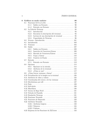 4 ´INDICE GENERAL
8 Gr´aﬁcos en modo car´acter 89
8.1 Funciones E/S en la libc . . . . . . . . . . . . . . . . . . . . . 90
8.1.1 Salida con Formato . . . . . . . . . . . . . . . . . . . . 90
8.1.2 Entrada con Formato . . . . . . . . . . . . . . . . . . 92
8.2 La Librer´ıa Termcap . . . . . . . . . . . . . . . . . . . . . . . 94
8.2.1 Introducci´on . . . . . . . . . . . . . . . . . . . . . . . 94
8.2.2 Encontrar la descripci´on del terminal . . . . . . . . . . 94
8.2.3 Lectura de una descripci´on de terminal . . . . . . . . 95
8.2.4 Capacidades de Termcap . . . . . . . . . . . . . . . . 96
8.3 Ncurses - Introducci´on . . . . . . . . . . . . . . . . . . . . . . 101
8.4 Inicializaci´on . . . . . . . . . . . . . . . . . . . . . . . . . . . 103
8.5 Ventanas . . . . . . . . . . . . . . . . . . . . . . . . . . . . . 104
8.6 Salida . . . . . . . . . . . . . . . . . . . . . . . . . . . . . . . 107
8.6.1 Salida con Formato . . . . . . . . . . . . . . . . . . . . 109
8.6.2 Inserci´on de Caracteres/L´ıneas . . . . . . . . . . . . . 109
8.6.3 Borrado de Caracteres/L´ıneas . . . . . . . . . . . . . . 110
8.6.4 Cajas y L´ıneas . . . . . . . . . . . . . . . . . . . . . . 110
8.6.5 Car´acter de Fondo . . . . . . . . . . . . . . . . . . . . 112
8.7 Entrada . . . . . . . . . . . . . . . . . . . . . . . . . . . . . . 112
8.7.1 Entrada con Formato . . . . . . . . . . . . . . . . . . 113
8.8 Opciones . . . . . . . . . . . . . . . . . . . . . . . . . . . . . 114
8.8.1 Opciones en la entrada . . . . . . . . . . . . . . . . . . 114
8.8.2 Atributos de la terminal . . . . . . . . . . . . . . . . . 116
8.8.3 ¿C´omo se usa? . . . . . . . . . . . . . . . . . . . . . . 117
8.9 ¿C´omo borrar ventanas y l´ıneas? . . . . . . . . . . . . . . . . 119
8.10 Actualizaci´on de la imagen an la terminal . . . . . . . . . . . 120
8.11 Atributos de v´ıdeo y colores . . . . . . . . . . . . . . . . . . . 122
8.12 Coordenadas del cursor y de las ventanas . . . . . . . . . . . 126
8.13 Movi´endonos por all´ı . . . . . . . . . . . . . . . . . . . . . . . 127
8.14 Pads . . . . . . . . . . . . . . . . . . . . . . . . . . . . . . . . 129
8.15 Soft-labels . . . . . . . . . . . . . . . . . . . . . . . . . . . . . 129
8.16 Miscel´anea . . . . . . . . . . . . . . . . . . . . . . . . . . . . 130
8.17 Acceso de Bajo Niv´el . . . . . . . . . . . . . . . . . . . . . . . 131
8.18 Volcado de Pantalla . . . . . . . . . . . . . . . . . . . . . . . 131
8.19 Emulaci´on Termcap . . . . . . . . . . . . . . . . . . . . . . . 131
8.20 Funciones Terminfo . . . . . . . . . . . . . . . . . . . . . . . . 132
8.21 Funciones de Depurado . . . . . . . . . . . . . . . . . . . . . 133
8.22 Atributos Terminfo . . . . . . . . . . . . . . . . . . . . . . . . 133
8.22.1 Atributos L´ogicos . . . . . . . . . . . . . . . . . . . . . 133
8.22.2 N´umeros . . . . . . . . . . . . . . . . . . . . . . . . . . 134
8.22.3 Cadenas . . . . . . . . . . . . . . . . . . . . . . . . . . 135
8.23 Esquema de las Funciones de [N]Curses . . . . . . . . . . . . 143
 