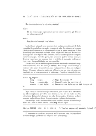 40 CAP´ITULO 6. COMUNICACI ´ON ENTRE PROCESOS EN LINUX
Hay dos miembros en la estructura msgbuf:
mtype
El tipo de mensaje, representado por un n´umero positivo. ¡Y debe ser
un n´umero positivo!
mtext
Los datos del mensaje en s´ı mismo.
La habilidad asignarle a un mensaje dado un tipo, esencialmente le da la
capacidad de multiplexar mensajes en una cola sola. Por ejemplo, al proceso
cliente se puede asignar a un n´umero m´agico, que se puede usar como el tipo
de mensaje para mensajes enviados desde un proceso servidor. El servidor
mismo podr´ıa usar algunos otros n´umeros, que los clientes podr´ıan usar para
enviarle mensajes. Por otra parte, una aplicaci´on podr´ıa marcar mensajes
de error como tener un mensaje tipo 1, petici´on de mensajes podr´ıan ser
tipo 2, etc. Las posibilidades son interminables.
En otra nota no se confunda por el nombre demasiado descriptivo asig-
nado al elemento dato del mensaje (mtext). Este campo no se restringe a
contener s´olo arrays de car´acteres, sino cualquier tipo e dato, en cualquier
forma. El campo mismo es realmente arbitrario, ya que esta estructura es
redeﬁnida por el programador de la aplicaci´on. Considere esta redeﬁnici´on:
struct my_msgbuf {
long mtype; /* Tipo de mensaje */
long request_id; /* Identificador de petici´on */
struct client info; /* Estructura de informaci´on del cliente */
};
Aqu´ı vemos el tipo de mensaje, como antes, pero el resto de la estructura
ha sido reemplazado por otros dos elementos, uno de los cuales es otra
estructura. ´Esta es la belleza de las colas de mensajes. El n´ucleo no hace
ninguna traducci´on de datos. Se puede enviar cualquier informaci´on.
Sin embargo, existe un l´ımite interior del m´aximo tama˜no de un mensaje
dado. En Linux se deﬁne ´este en linux/msg.h como sigue:
#define MSGMAX 4056 /* <= 4056 */ /* Tama~no maximo del mensaje (bytes) */
El mensajes no puede ser mayor de 4,056 bytes en total, incluyendo el
miembro mtype, que tiene una longitud de 4 bytes (long).
 