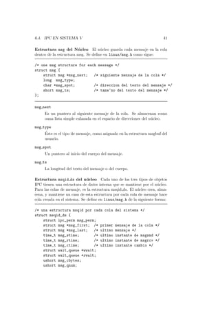6.4. IPC EN SISTEMA V 41
Estructura msg del N´ucleo El n´ucleo guarda cada mensaje en la cola
dentro de la estructura msg. Se deﬁne en linux/msg.h como sigue:
/* one msg structure for each message */
struct msg {
struct msg *msg_next; /* siguiente mensaje de la cola */
long msg_type;
char *msg_spot; /* direccion del texto del mensaje */
short msg_ts; /* tama~no del texto del mensaje */
};
msg next
Es un puntero al siguiente mensaje de la cola. Se almacenan como
ouna lista simple enlazada en el espacio de direcciones del n´ucleo.
msg type
´Este es el tipo de mensaje, como asignado en la estructura msgbuf del
usuario.
msg spot
Un puntero al inicio del cuerpo del mensaje.
msg ts
La longitud del texto del mensaje o del cuerpo.
Estructura msqid ds del n´ucleo Cada uno de los tres tipos de objetos
IPC tienen una estructura de datos interna que se mantiene por el n´ucleo.
Para las colas de mensaje, es la estructura msqid ds. El n´ucleo crea, alma-
cena, y mantiene un caso de esta estructura por cada cola de mensaje hace
cola creada en el sistema. Se deﬁne en linux/msg.h de la siguiente forma:
/* una estructura msqid por cada cola del sistema */
struct msqid_ds {
struct ipc_perm msg_perm;
struct msg *msg_first; /* primer mensaje de la cola */
struct msg *msg_last; /* ultimo mensaje */
time_t msg_stime; /* ultimo instante de msgsnd */
time_t msg_rtime; /* ultimo instante de msgrcv */
time_t msg_ctime; /* ultimo instante cambio */
struct wait_queue *wwait;
struct wait_queue *rwait;
ushort msg_cbytes;
ushort msg_qnum;
 