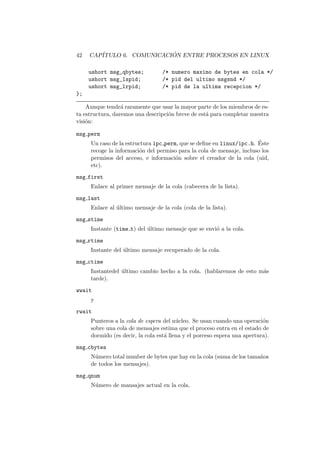 42 CAP´ITULO 6. COMUNICACI ´ON ENTRE PROCESOS EN LINUX
ushort msg_qbytes; /* numero maximo de bytes en cola */
ushort msg_lspid; /* pid del ultimo msgsnd */
ushort msg_lrpid; /* pid de la ultima recepcion */
};
Aunque tendr´a raramente que usar la mayor parte de los miembros de es-
ta estructura, daremos una descripci´on breve de est´a para completar nuestra
visi´on:
msg perm
Un caso de la estructura ipc perm, que se deﬁne en linux/ipc.h. ´Este
recoge la informaci´on del permiso para la cola de mensaje, incluso los
permisos del acceso, e informaci´on sobre el creador de la cola (uid,
etc).
msg first
Enlace al primer mensaje de la cola (cabecera de la lista).
msg last
Enlace al ´ultimo mensaje de la cola (cola de la lista).
msg stime
Instante (time t) del ´ultimo mensaje que se envi´o a la cola.
msg rtime
Instante del ´ultimo mensaje recuperado de la cola.
msg ctime
Instantedel ´ultimo cambio hecho a la cola. (hablaremos de esto m´as
tarde).
wwait
y
rwait
Punteros a la cola de espera del n´ucleo. Se usan cuando una operaci´on
sobre una cola de mensajes estima que el proceso entra en el estado de
dormido (es decir, la cola est´a llena y el porceso espera una apertura).
msg cbytes
N´umero total number de bytes que hay en la cola (suma de los tama˜nos
de todos los mensajes).
msg qnum
N´umero de mansajes actual en la cola.
 