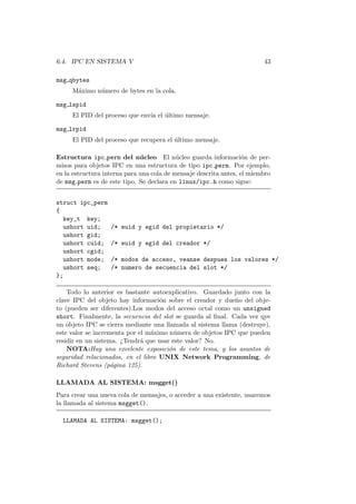 6.4. IPC EN SISTEMA V 43
msg qbytes
M´aximo n´umero de bytes en la cola.
msg lspid
El PID del proceso que env´ıa el ´ultimo mensaje.
msg lrpid
El PID del proceso que recupera el ´ultimo mensaje.
Estructura ipc perm del n´ucleo El n´ucleo guarda informaci´on de per-
misos para objetos IPC en una estructura de tipo ipc perm. Por ejemplo,
en la estructura interna para una cola de mensaje descrita antes, el miembro
de msg perm es de este tipo. Se declara en linux/ipc.h como sigue:
struct ipc_perm
{
key_t key;
ushort uid; /* euid y egid del propietario */
ushort gid;
ushort cuid; /* euid y egid del creador */
ushort cgid;
ushort mode; /* modos de acceso, veanse despues los valores */
ushort seq; /* numero de secuencia del slot */
};
Todo lo anterior es bastante autoexplicativo. Guardado junto con la
clave IPC del objeto hay informaci´on sobre el creador y due˜no del obje-
to (pueden ser diferentes).Los modos del acceso octal como un unsigned
short. Finalmente, la secuencia del slot se guarda al ﬁnal. Cada vez qye
un objeto IPC se cierra mediante una llamada al sistema llama (destruye),
este valor se incrementa por el m´aximo n´umera de objetos IPC que pueden
residir en un sistema. ¿Tendr´a que usar este valor? No.
NOTA:Hay una excelente exposici´on de este tema, y los asuntos de
seguridad relacionados, en el libro UNIX Network Programming, de
Richard Stevens (p´agina 125).
LLAMADA AL SISTEMA: msgget()
Para crear una nueva cola de mensajes, o acceder a una existente, usaremos
la llamada al sistema msgget().
LLAMADA AL SISTEMA: msgget();
 