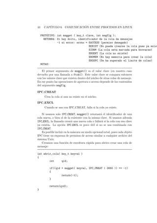 44 CAP´ITULO 6. COMUNICACI ´ON ENTRE PROCESOS EN LINUX
PROTOTIPO: int msgget ( key_t clave, int msgflg );
RETORNA: Si hay ´exito, identificador de la cola de mensajes
-1 si error: errno = EACCESS (permiso denegado)
EEXIST (No puede crearse la cola pues ya exist
EIDRM (La cola esta marcada para borrarse)
ENOENT (La cola no existe)
ENOMEM (No hay memoria para crear la cola)
ENOSPC (Se ha superado el limite de colas)
NOTAS:
El primer argumento de msgget() es el valor clave (en nuestro caso
devuelto por una llamada a ftok(). Este valor clave se compara entonces
con los valores clave que existen dentro del n´ucleo de otras colas de mensaje.
En ese punto las operaciones de apertura o acceso depende de los contenidos
del argumento msgflg.
IPC CREAT
Crea la cola si aun no existe en el n´ucleo.
IPC EXCL
Cuando se usa con IPC CREAT, falla si la cola ya existe.
Si usamos solo IPC CREAT, msgget() retornar´a el identiﬁcador de una
cola nueva, o bien el de la existente con la misma clave. Si usamos adem´as
IPC EXCL, la llamada crear´a una nueva cola o fallar´a si la cola con esa clave
ya exist´ıa. La opci´on IPC EXCL es poco ´util si no se usa combinada con
IPC CREAT.
Es posible incluir en la m´ascara un modo opcional octal, pues cada objeto
IPC tiene un esquema de permisos de acceso similar a cualquier archivo del
sistema Unix.
Creamos una funci´on de envoltura r´apida para abriro crear una cola de
mensaje:
int abrir_cola( key_t keyval )
{
int qid;
if((qid = msgget( keyval, IPC_CREAT | 0660 )) == -1)
{
return(-1);
}
return(qid);
}
 