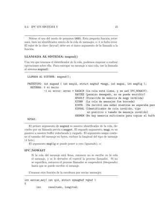 6.4. IPC EN SISTEMA V 45
N´otese el uso del modo de permisos 0660. Esta peque˜na funci´on retor-
nar´a, bien un identiﬁcador entero de la cola de mensajes, o -1 si hubo error.
El valor de la clave (keyval) debe ser el ´unico argumento de la llamada a la
funci´on.
LLAMADA AL SISTEMA: msgsnd()
Una vez que tenemos el identiﬁcador de la cola, podemos empezar a realizar
operaciones sobre ella. Para entregar un mensaje a una cola, use la llamada
al sistema msgsndl:
LLAMADA AL SISTEMA: msgsnd();
PROTOTIPO: int msgsnd ( int msqid, struct msgbuf *msgp, int msgsz, int msgflg );
RETORNA: 0 si ´exito
-1 si error: errno = EAGAIN (la cola est´a llena, y se us´o IPC_NOWAIT).
EACCES (permiso denegado, no se puede escribir)
EFAULT (Direcci´on de memoria de msgp inv´alida)
EIDRM (La cola de mensajes fue borrada)
EINTR (Se recibi´o una se~nal mientras se esperaba para
EINVAL (Identificador de cola inv´alido, tipo
no positivo o tama~no de mensaje inv´alido)
ENOMEM (No hay memoria suficiente para copiar el buffe
NOTAS:
El primer argumento de msgsnd es nuestro identiﬁcador de la cola, de-
vuelto por un llamada previa a msgget. El segundo argumento, msgp, es un
puntero a nuestro buﬀer redeclarado y cargado. El argumento msgsz contie-
ne el tama˜no del mensaje en bytes, excluye la longitud del tipo de mensaje
(4 byte).
El argumento msgflg se puede poner a cero (ignorado), o:
IPC NOWAIT
Si la cola del mensaje est´a llena, entonces no se escribe en la cola
el mensaje, y se le devuelve el control la proceso llamador. Si no
se especiﬁca, entonces el proceso llamador se suspender´a (bloqueado)
hasta que se puede escribir el mensaje.
Creamos otra funci´on de la envoltura por enviar mensajes:
int enviar_msj( int qid, struct mymsgbuf *qbuf )
{
int resultado, longitud;
 