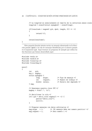 46 CAP´ITULO 6. COMUNICACI ´ON ENTRE PROCESOS EN LINUX
/* La longitud es esencialmente el tama~no de la estructura menos sizeof
longitud = sizeof(struct mymsgbuf) - sizeof(long);
if((resultado = msgsnd( qid, qbuf, length, 0)) == -1)
{
return(-1);
}
return(resultado);
}
Esta peque˜na funci´on intenta enviar un mensaje almacenado en la direc-
ci´on pasada (qbuf) a la cola de mensajes identiﬁcada por el n´umero pasado
en el argumento qid. Aqu´ı tenemos un programa de ejemplo que utiliza las
dos funciones que hemos desarrollado aqu´ı:
#include <stdio.h>
#include <stdlib.h>
#include <linux/ipc.h>
#include <linux/msg.h>
main()
{
int qid;
key_t msgkey;
struct mymsgbuf {
long mtype; /* Tipo de mensaje */
int request; /* Numero de trabajo */
double salary; /* Salario del empleado */
} msg;
/* Generamos nuestra clave IPC */
msgkey = ftok(".", ’m’);
/* Abrir/crear la cola */
if(( qid = abrir_cola( msgkey)) == -1) {
perror("abrir_cola");
exit(1);
}
/* Preparar mensajes con datos arbitrarios */
msg.mtype = 1; /* !El mensaje debe ser numero positivo! */
msg.request = 1; /* Dato numero 1 */
 