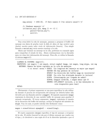 6.4. IPC EN SISTEMA V 47
msg.salary = 1000.00; /* Dato numero 2 (!mi salario anual!) */
/* !Bombear mensaje! */
if((enviar_msj( qid, &msg )) == -1) {
perror("enviar_msj");
exit(1);
}
}
Tras crear/abrir la cola de mensajes, pasamos a preparar el buﬀer del
mensaje con datos de prueba (note la falta de datos de tipo car´acter para
ilustrar nuestro punto sobre env´ıo de informaci´on binaria). Una simple
llamada a enviar msj env´ıa nuestro mensaje a la cola.
Ahora que tenemos un mensaje en la cola, probemos en comando ipcs
para comprobar el estado de ´esta. Ahora continuaremos con la discusi´on
para ver c´omo leer informaci´on del mensaje. Para ello, se utiliza la llamada
al sistema msgrcv():
LLAMADA AL SISTEMA: msgrcv();
PROTOTIPO: int msgrcv ( int msqid, struct msgbuf *msgp, int msgsz, long mtype, int msg
RETURNS: N´umero de bytes copiados en la cola de mensajes
-1 si error: errno = E2BIG (La longitud del mensaje es mayor que msgsz)
EACCES (No hay permiso de lectura)
EFAULT (La direcci´on del buffer msgp es incorrecta)
EIDRM (La cola fue eliminada durante la lectura)
EINTR (Interrumpido por llegada de se~nal)
EINVAL (msgqid inv´alida, o msgsz menor que 0)
ENOMSG (IPC_NOWAIT incluido, y no hay mensajeen la
cola disponible para leer)
NOTAS:
Obviamente, el primer argumento se usa para especiﬁcar la cola utiliza-
da durante el proceso de recuperaci´on del mensaje (se deber´ıa haber sido
devuelto por una llamada anterior a msgget). El segundo argumento (msgp)
representa la direcci´on de una variable buﬀer de mensaje para guardar el
mensaje recuperado. El tercer argumento, (msgsz), representa el tama˜no
de la estructura del buﬀer del mensaje, excluye la longitud del miembro de
mtype. Una vez m´as, se puede calcular ´este f´acilmente como:
msgsz = sizeof(struct mymsgbuf) - sizeof(long);
El cuarto argumento (mtype) especiﬁca el tipo de mensaje a recuperar
de la cola. El n´ucleo buscar´a la cola por el ´ultimo mensaje que cuadra con
el tipo, y le devolver´a a una copia de ´el en la direcci´on apuntada a por el
 