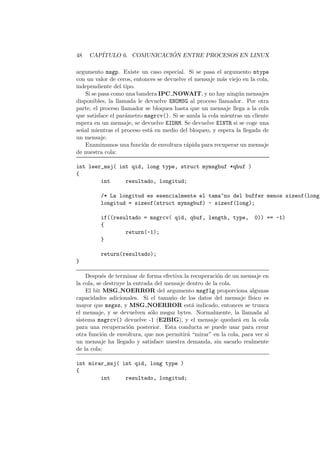 48 CAP´ITULO 6. COMUNICACI ´ON ENTRE PROCESOS EN LINUX
argumento msgp. Existe un caso especial. Si se pasa el argumento mtype
con un valor de ceros, entonces se devuelve el mensaje m´as viejo en la cola,
independiente del tipo.
Si se pasa como una bandera IPC NOWAIT, y no hay ning´un mensajes
disponibles, la llamada le devuelve ENOMSG al proceso llamador. Por otra
parte, el proceso llamador se bloquea hasta que un mensaje llega a la cola
que satisface el par´ametro msgrcv(). Si se anula la cola mientras un cliente
espera en un mensaje, se devuelve EIDRM. Se devuelve EINTR si se coge una
se˜nal mientras el proceso est´a en medio del bloqueo, y espera la llegada de
un mensaje.
Examinamos una funci´on de envoltura r´apida para recuperar un mensaje
de nuestra cola:
int leer_msj( int qid, long type, struct mymsgbuf *qbuf )
{
int resultado, longitud;
/* La longitud es esencialmente el tama~no del buffer menos sizeof(long)
longitud = sizeof(struct mymsgbuf) - sizeof(long);
if((resultado = msgrcv( qid, qbuf, length, type, 0)) == -1)
{
return(-1);
}
return(resultado);
}
Despu´es de terminar de forma efectiva la recuperaci´on de un mensaje en
la cola, se destruye la entrada del mensaje dentro de la cola.
El bit MSG NOERROR del argumento msgflg proporciona algunas
capacidades adicionales. Si el tama˜no de los datos del mensaje f´ısico es
mayor que msgsz, y MSG NOERROR est´a indicado, entonces se trunca
el mensaje, y se devuelven s´olo msgsz bytes. Normalmente, la llamada al
sistema msgrcv() devuelve -1 (E2BIG), y el mensaje quedar´a en la cola
para una recuperaci´on posterior. Esta conducta se puede usar para crear
otra funci´on de envoltura, que nos permitir´a “mirar” en la cola, para ver si
un mensaje ha llegado y satisface nuestra demanda, sin sacarlo realmente
de la cola:
int mirar_msj( int qid, long type )
{
int resultado, longitud;
 